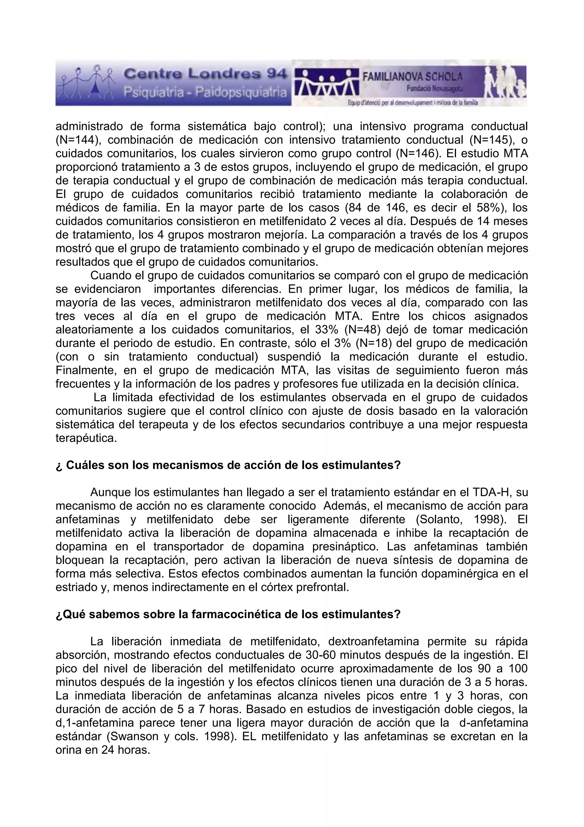 administrado de forma sistemática bajo control); una intensivo programa conductual
(N=144), combinación de medicación con intensivo tratamiento conductual (N=145), o
cuidados comunitarios, los cuales sirvieron como grupo control (N=146). El estudio MTA
proporcionó tratamiento a 3 de estos grupos, incluyendo el grupo de medicación, el grupo
de terapia conductual y el grupo de combinación de medicación más terapia conductual.
El grupo de cuidados comunitarios recibió tratamiento mediante la colaboración de
médicos de familia. En la mayor parte de los casos (84 de 146, es decir el 58%), los
cuidados comunitarios consistieron en metilfenidato 2 veces al día. Después de 14 meses
de tratamiento, los 4 grupos mostraron mejoría. La comparación a través de los 4 grupos
mostró que el grupo de tratamiento combinado y el grupo de medicación obtenían mejores
resultados que el grupo de cuidados comunitarios.
Cuando el grupo de cuidados comunitarios se comparó con el grupo de medicación
se evidenciaron importantes diferencias. En primer lugar, los médicos de familia, la
mayoría de las veces, administraron metilfenidato dos veces al día, comparado con las
tres veces al día en el grupo de medicación MTA. Entre los chicos asignados
aleatoriamente a los cuidados comunitarios, el 33% (N=48) dejó de tomar medicación
durante el periodo de estudio. En contraste, sólo el 3% (N=18) del grupo de medicación
(con o sin tratamiento conductual) suspendió la medicación durante el estudio.
Finalmente, en el grupo de medicación MTA, las visitas de seguimiento fueron más
frecuentes y la información de los padres y profesores fue utilizada en la decisión clínica.
La limitada efectividad de los estimulantes observada en el grupo de cuidados
comunitarios sugiere que el control clínico con ajuste de dosis basado en la valoración
sistemática del terapeuta y de los efectos secundarios contribuye a una mejor respuesta
terapéutica.
¿ Cuáles son los mecanismos de acción de los estimulantes?
Aunque los estimulantes han llegado a ser el tratamiento estándar en el TDA-H, su
mecanismo de acción no es claramente conocido Además, el mecanismo de acción para
anfetaminas y metilfenidato debe ser ligeramente diferente (Solanto, 1998). El
metilfenidato activa la liberación de dopamina almacenada e inhibe la recaptación de
dopamina en el transportador de dopamina presináptico. Las anfetaminas también
bloquean la recaptación, pero activan la liberación de nueva síntesis de dopamina de
forma más selectiva. Estos efectos combinados aumentan la función dopaminérgica en el
estriado y, menos indirectamente en el córtex prefrontal.
¿Qué sabemos sobre la farmacocinética de los estimulantes?
La liberación inmediata de metilfenidato, dextroanfetamina permite su rápida
absorción, mostrando efectos conductuales de 30-60 minutos después de la ingestión. El
pico del nivel de liberación del metilfenidato ocurre aproximadamente de los 90 a 100
minutos después de la ingestión y los efectos clínicos tienen una duración de 3 a 5 horas.
La inmediata liberación de anfetaminas alcanza niveles picos entre 1 y 3 horas, con
duración de acción de 5 a 7 horas. Basado en estudios de investigación doble ciegos, la
d,1-anfetamina parece tener una ligera mayor duración de acción que la d-anfetamina
estándar (Swanson y cols. 1998). EL metilfenidato y las anfetaminas se excretan en la
orina en 24 horas.

 