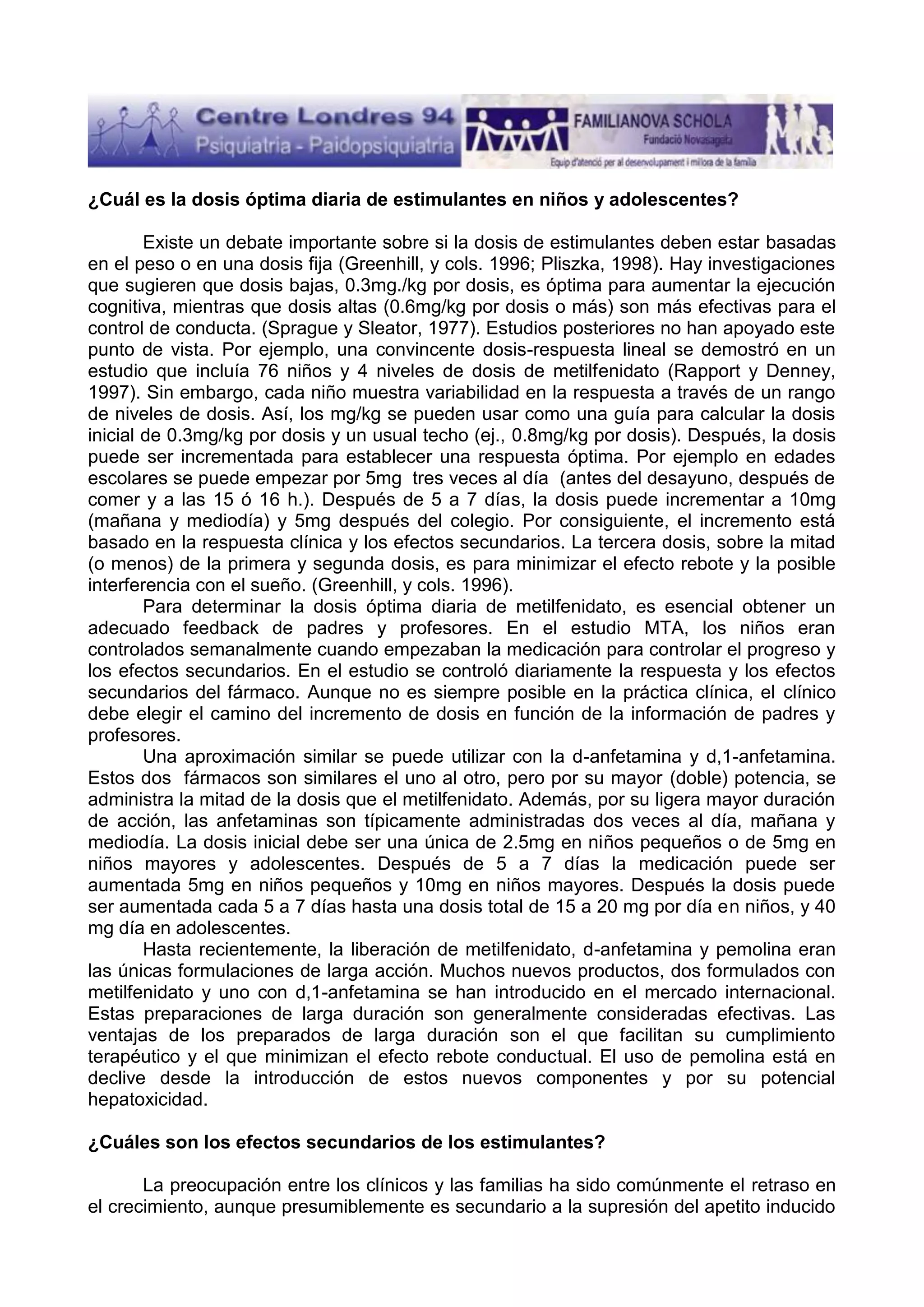 ¿Cuál es la dosis óptima diaria de estimulantes en niños y adolescentes?
Existe un debate importante sobre si la dosis de estimulantes deben estar basadas
en el peso o en una dosis fija (Greenhill, y cols. 1996; Pliszka, 1998). Hay investigaciones
que sugieren que dosis bajas, 0.3mg./kg por dosis, es óptima para aumentar la ejecución
cognitiva, mientras que dosis altas (0.6mg/kg por dosis o más) son más efectivas para el
control de conducta. (Sprague y Sleator, 1977). Estudios posteriores no han apoyado este
punto de vista. Por ejemplo, una convincente dosis-respuesta lineal se demostró en un
estudio que incluía 76 niños y 4 niveles de dosis de metilfenidato (Rapport y Denney,
1997). Sin embargo, cada niño muestra variabilidad en la respuesta a través de un rango
de niveles de dosis. Así, los mg/kg se pueden usar como una guía para calcular la dosis
inicial de 0.3mg/kg por dosis y un usual techo (ej., 0.8mg/kg por dosis). Después, la dosis
puede ser incrementada para establecer una respuesta óptima. Por ejemplo en edades
escolares se puede empezar por 5mg tres veces al día (antes del desayuno, después de
comer y a las 15 ó 16 h.). Después de 5 a 7 días, la dosis puede incrementar a 10mg
(mañana y mediodía) y 5mg después del colegio. Por consiguiente, el incremento está
basado en la respuesta clínica y los efectos secundarios. La tercera dosis, sobre la mitad
(o menos) de la primera y segunda dosis, es para minimizar el efecto rebote y la posible
interferencia con el sueño. (Greenhill, y cols. 1996).
Para determinar la dosis óptima diaria de metilfenidato, es esencial obtener un
adecuado feedback de padres y profesores. En el estudio MTA, los niños eran
controlados semanalmente cuando empezaban la medicación para controlar el progreso y
los efectos secundarios. En el estudio se controló diariamente la respuesta y los efectos
secundarios del fármaco. Aunque no es siempre posible en la práctica clínica, el clínico
debe elegir el camino del incremento de dosis en función de la información de padres y
profesores.
Una aproximación similar se puede utilizar con la d-anfetamina y d,1-anfetamina.
Estos dos fármacos son similares el uno al otro, pero por su mayor (doble) potencia, se
administra la mitad de la dosis que el metilfenidato. Además, por su ligera mayor duración
de acción, las anfetaminas son típicamente administradas dos veces al día, mañana y
mediodía. La dosis inicial debe ser una única de 2.5mg en niños pequeños o de 5mg en
niños mayores y adolescentes. Después de 5 a 7 días la medicación puede ser
aumentada 5mg en niños pequeños y 10mg en niños mayores. Después la dosis puede
ser aumentada cada 5 a 7 días hasta una dosis total de 15 a 20 mg por día en niños, y 40
mg día en adolescentes.
Hasta recientemente, la liberación de metilfenidato, d-anfetamina y pemolina eran
las únicas formulaciones de larga acción. Muchos nuevos productos, dos formulados con
metilfenidato y uno con d,1-anfetamina se han introducido en el mercado internacional.
Estas preparaciones de larga duración son generalmente consideradas efectivas. Las
ventajas de los preparados de larga duración son el que facilitan su cumplimiento
terapéutico y el que minimizan el efecto rebote conductual. El uso de pemolina está en
declive desde la introducción de estos nuevos componentes y por su potencial
hepatoxicidad.
¿Cuáles son los efectos secundarios de los estimulantes?
La preocupación entre los clínicos y las familias ha sido comúnmente el retraso en
el crecimiento, aunque presumiblemente es secundario a la supresión del apetito inducido

 