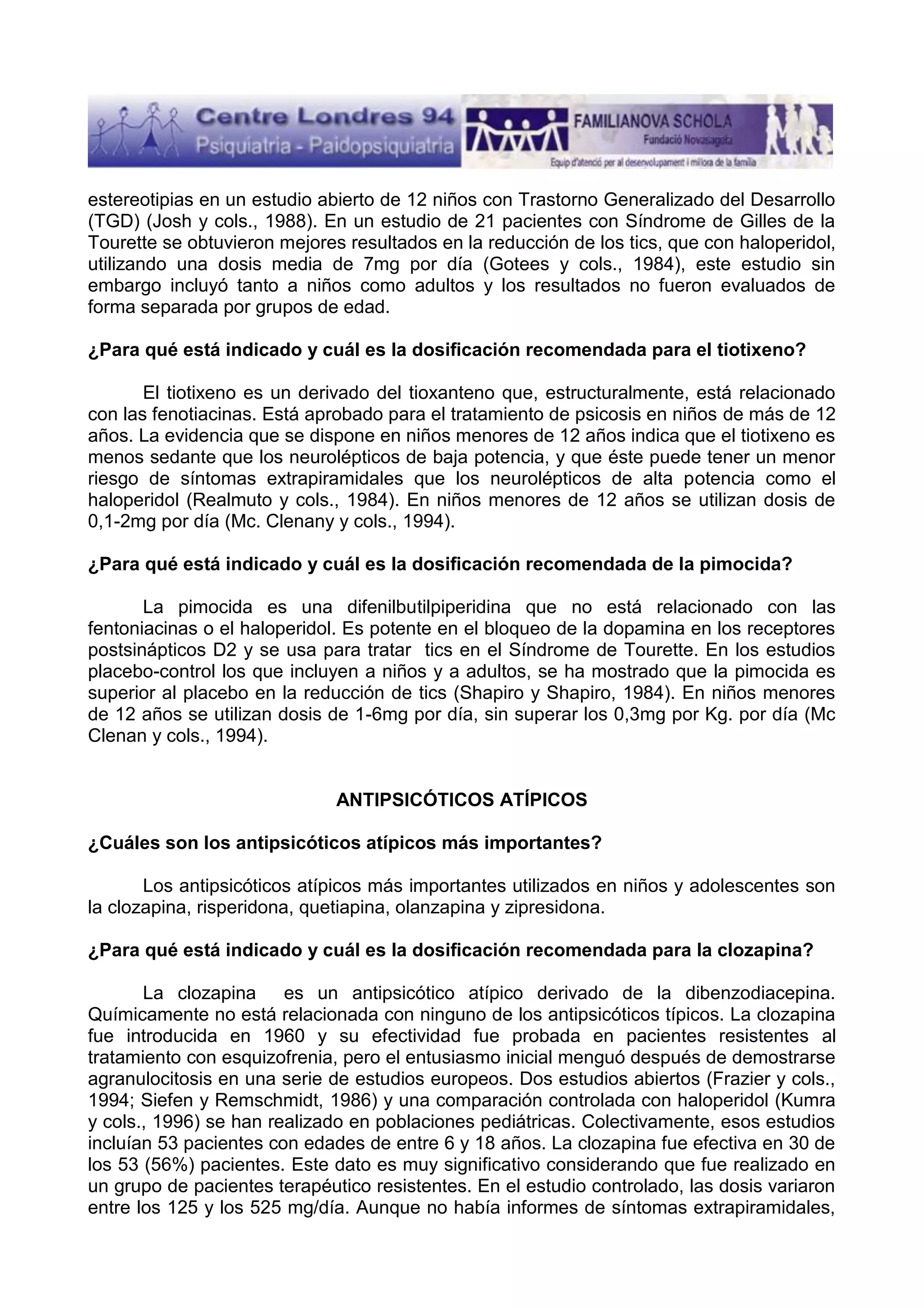 estereotipias en un estudio abierto de 12 niños con Trastorno Generalizado del Desarrollo
(TGD) (Josh y cols., 1988). En un estudio de 21 pacientes con Síndrome de Gilles de la
Tourette se obtuvieron mejores resultados en la reducción de los tics, que con haloperidol,
utilizando una dosis media de 7mg por día (Gotees y cols., 1984), este estudio sin
embargo incluyó tanto a niños como adultos y los resultados no fueron evaluados de
forma separada por grupos de edad.
¿Para qué está indicado y cuál es la dosificación recomendada para el tiotixeno?
El tiotixeno es un derivado del tioxanteno que, estructuralmente, está relacionado
con las fenotiacinas. Está aprobado para el tratamiento de psicosis en niños de más de 12
años. La evidencia que se dispone en niños menores de 12 años indica que el tiotixeno es
menos sedante que los neurolépticos de baja potencia, y que éste puede tener un menor
riesgo de síntomas extrapiramidales que los neurolépticos de alta potencia como el
haloperidol (Realmuto y cols., 1984). En niños menores de 12 años se utilizan dosis de
0,1-2mg por día (Mc. Clenany y cols., 1994).
¿Para qué está indicado y cuál es la dosificación recomendada de la pimocida?
La pimocida es una difenilbutilpiperidina que no está relacionado con las
fentoniacinas o el haloperidol. Es potente en el bloqueo de la dopamina en los receptores
postsinápticos D2 y se usa para tratar tics en el Síndrome de Tourette. En los estudios
placebo-control los que incluyen a niños y a adultos, se ha mostrado que la pimocida es
superior al placebo en la reducción de tics (Shapiro y Shapiro, 1984). En niños menores
de 12 años se utilizan dosis de 1-6mg por día, sin superar los 0,3mg por Kg. por día (Mc
Clenan y cols., 1994).

ANTIPSICÓTICOS ATÍPICOS
¿Cuáles son los antipsicóticos atípicos más importantes?
Los antipsicóticos atípicos más importantes utilizados en niños y adolescentes son
la clozapina, risperidona, quetiapina, olanzapina y zipresidona.
¿Para qué está indicado y cuál es la dosificación recomendada para la clozapina?
La clozapina es un antipsicótico atípico derivado de la dibenzodiacepina.
Químicamente no está relacionada con ninguno de los antipsicóticos típicos. La clozapina
fue introducida en 1960 y su efectividad fue probada en pacientes resistentes al
tratamiento con esquizofrenia, pero el entusiasmo inicial menguó después de demostrarse
agranulocitosis en una serie de estudios europeos. Dos estudios abiertos (Frazier y cols.,
1994; Siefen y Remschmidt, 1986) y una comparación controlada con haloperidol (Kumra
y cols., 1996) se han realizado en poblaciones pediátricas. Colectivamente, esos estudios
incluían 53 pacientes con edades de entre 6 y 18 años. La clozapina fue efectiva en 30 de
los 53 (56%) pacientes. Este dato es muy significativo considerando que fue realizado en
un grupo de pacientes terapéutico resistentes. En el estudio controlado, las dosis variaron
entre los 125 y los 525 mg/día. Aunque no había informes de síntomas extrapiramidales,

 