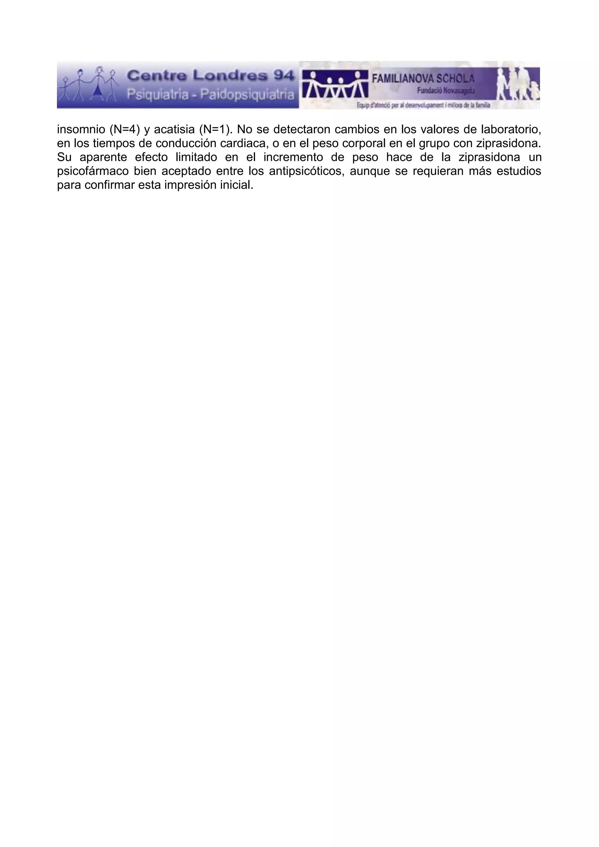 insomnio (N=4) y acatisia (N=1). No se detectaron cambios en los valores de laboratorio,
en los tiempos de conducción cardiaca, o en el peso corporal en el grupo con ziprasidona.
Su aparente efecto limitado en el incremento de peso hace de la ziprasidona un
psicofármaco bien aceptado entre los antipsicóticos, aunque se requieran más estudios
para confirmar esta impresión inicial.

 