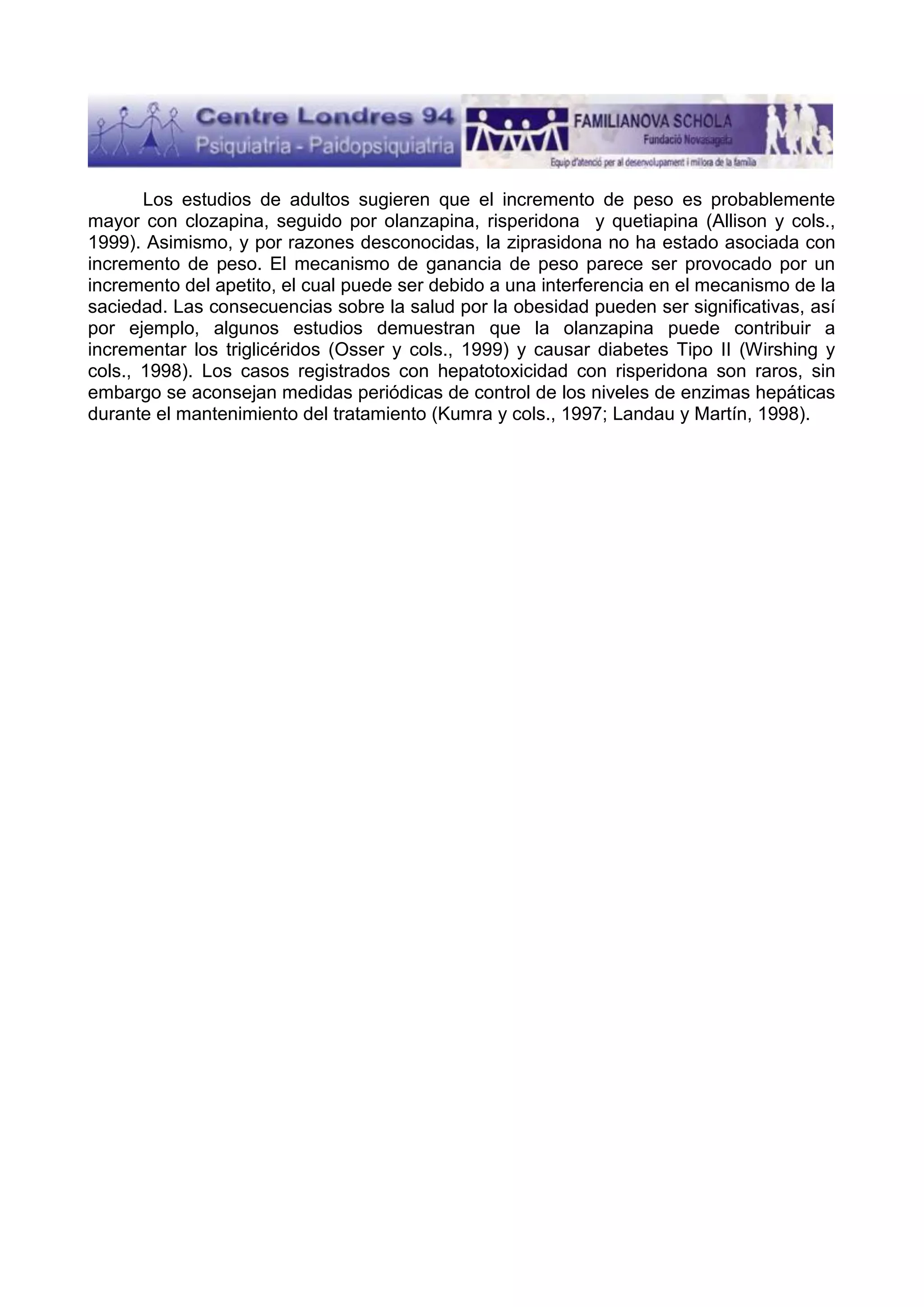 Los estudios de adultos sugieren que el incremento de peso es probablemente
mayor con clozapina, seguido por olanzapina, risperidona y quetiapina (Allison y cols.,
1999). Asimismo, y por razones desconocidas, la ziprasidona no ha estado asociada con
incremento de peso. El mecanismo de ganancia de peso parece ser provocado por un
incremento del apetito, el cual puede ser debido a una interferencia en el mecanismo de la
saciedad. Las consecuencias sobre la salud por la obesidad pueden ser significativas, así
por ejemplo, algunos estudios demuestran que la olanzapina puede contribuir a
incrementar los triglicéridos (Osser y cols., 1999) y causar diabetes Tipo II (Wirshing y
cols., 1998). Los casos registrados con hepatotoxicidad con risperidona son raros, sin
embargo se aconsejan medidas periódicas de control de los niveles de enzimas hepáticas
durante el mantenimiento del tratamiento (Kumra y cols., 1997; Landau y Martín, 1998).

 
