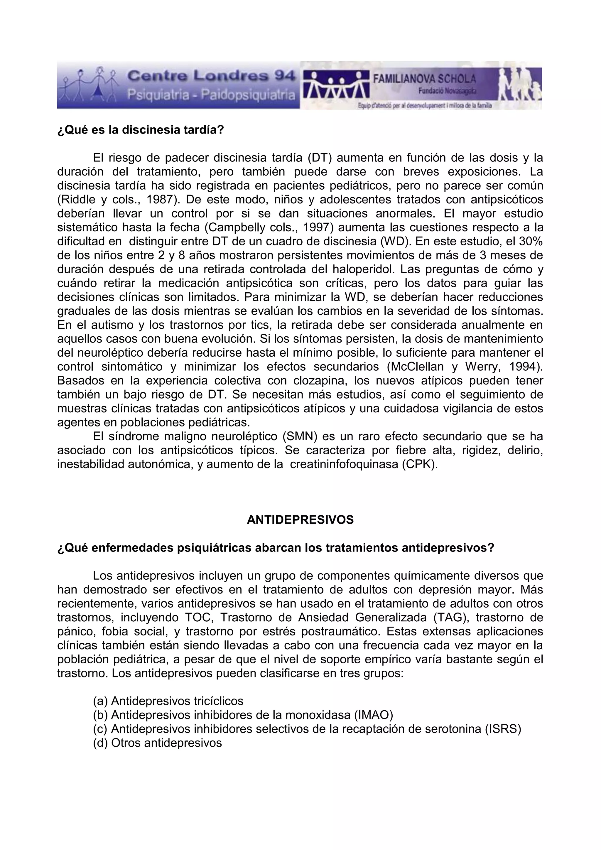 ¿Qué es la discinesia tardía?
El riesgo de padecer discinesia tardía (DT) aumenta en función de las dosis y la
duración del tratamiento, pero también puede darse con breves exposiciones. La
discinesia tardía ha sido registrada en pacientes pediátricos, pero no parece ser común
(Riddle y cols., 1987). De este modo, niños y adolescentes tratados con antipsicóticos
deberían llevar un control por si se dan situaciones anormales. El mayor estudio
sistemático hasta la fecha (Campbelly cols., 1997) aumenta las cuestiones respecto a la
dificultad en distinguir entre DT de un cuadro de discinesia (WD). En este estudio, el 30%
de los niños entre 2 y 8 años mostraron persistentes movimientos de más de 3 meses de
duración después de una retirada controlada del haloperidol. Las preguntas de cómo y
cuándo retirar la medicación antipsicótica son críticas, pero los datos para guiar las
decisiones clínicas son limitados. Para minimizar la WD, se deberían hacer reducciones
graduales de las dosis mientras se evalúan los cambios en la severidad de los síntomas.
En el autismo y los trastornos por tics, la retirada debe ser considerada anualmente en
aquellos casos con buena evolución. Si los síntomas persisten, la dosis de mantenimiento
del neuroléptico debería reducirse hasta el mínimo posible, lo suficiente para mantener el
control sintomático y minimizar los efectos secundarios (McClellan y Werry, 1994).
Basados en la experiencia colectiva con clozapina, los nuevos atípicos pueden tener
también un bajo riesgo de DT. Se necesitan más estudios, así como el seguimiento de
muestras clínicas tratadas con antipsicóticos atípicos y una cuidadosa vigilancia de estos
agentes en poblaciones pediátricas.
El síndrome maligno neuroléptico (SMN) es un raro efecto secundario que se ha
asociado con los antipsicóticos típicos. Se caracteriza por fiebre alta, rigidez, delirio,
inestabilidad autonómica, y aumento de la creatininfofoquinasa (CPK).

ANTIDEPRESIVOS
¿Qué enfermedades psiquiátricas abarcan los tratamientos antidepresivos?
Los antidepresivos incluyen un grupo de componentes químicamente diversos que
han demostrado ser efectivos en el tratamiento de adultos con depresión mayor. Más
recientemente, varios antidepresivos se han usado en el tratamiento de adultos con otros
trastornos, incluyendo TOC, Trastorno de Ansiedad Generalizada (TAG), trastorno de
pánico, fobia social, y trastorno por estrés postraumático. Estas extensas aplicaciones
clínicas también están siendo llevadas a cabo con una frecuencia cada vez mayor en la
población pediátrica, a pesar de que el nivel de soporte empírico varía bastante según el
trastorno. Los antidepresivos pueden clasificarse en tres grupos:
(a) Antidepresivos tricíclicos
(b) Antidepresivos inhibidores de la monoxidasa (IMAO)
(c) Antidepresivos inhibidores selectivos de la recaptación de serotonina (ISRS)
(d) Otros antidepresivos

 