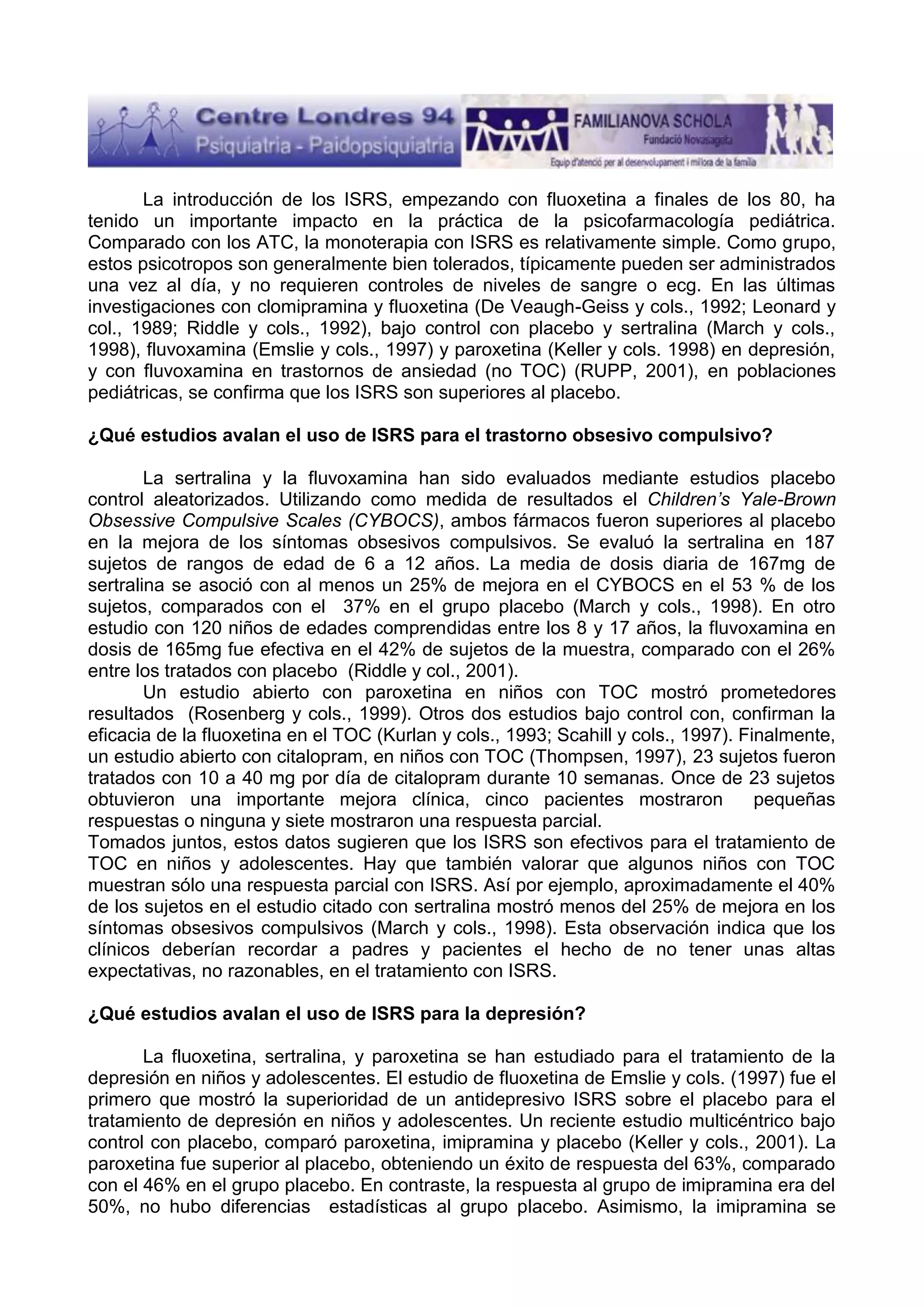 La introducción de los ISRS, empezando con fluoxetina a finales de los 80, ha
tenido un importante impacto en la práctica de la psicofarmacología pediátrica.
Comparado con los ATC, la monoterapia con ISRS es relativamente simple. Como grupo,
estos psicotropos son generalmente bien tolerados, típicamente pueden ser administrados
una vez al día, y no requieren controles de niveles de sangre o ecg. En las últimas
investigaciones con clomipramina y fluoxetina (De Veaugh-Geiss y cols., 1992; Leonard y
col., 1989; Riddle y cols., 1992), bajo control con placebo y sertralina (March y cols.,
1998), fluvoxamina (Emslie y cols., 1997) y paroxetina (Keller y cols. 1998) en depresión,
y con fluvoxamina en trastornos de ansiedad (no TOC) (RUPP, 2001), en poblaciones
pediátricas, se confirma que los ISRS son superiores al placebo.
¿Qué estudios avalan el uso de ISRS para el trastorno obsesivo compulsivo?
La sertralina y la fluvoxamina han sido evaluados mediante estudios placebo
control aleatorizados. Utilizando como medida de resultados el Children’s Yale-Brown
Obsessive Compulsive Scales (CYBOCS), ambos fármacos fueron superiores al placebo
en la mejora de los síntomas obsesivos compulsivos. Se evaluó la sertralina en 187
sujetos de rangos de edad de 6 a 12 años. La media de dosis diaria de 167mg de
sertralina se asoció con al menos un 25% de mejora en el CYBOCS en el 53 % de los
sujetos, comparados con el 37% en el grupo placebo (March y cols., 1998). En otro
estudio con 120 niños de edades comprendidas entre los 8 y 17 años, la fluvoxamina en
dosis de 165mg fue efectiva en el 42% de sujetos de la muestra, comparado con el 26%
entre los tratados con placebo (Riddle y col., 2001).
Un estudio abierto con paroxetina en niños con TOC mostró prometedores
resultados (Rosenberg y cols., 1999). Otros dos estudios bajo control con, confirman la
eficacia de la fluoxetina en el TOC (Kurlan y cols., 1993; Scahill y cols., 1997). Finalmente,
un estudio abierto con citalopram, en niños con TOC (Thompsen, 1997), 23 sujetos fueron
tratados con 10 a 40 mg por día de citalopram durante 10 semanas. Once de 23 sujetos
obtuvieron una importante mejora clínica, cinco pacientes mostraron
pequeñas
respuestas o ninguna y siete mostraron una respuesta parcial.
Tomados juntos, estos datos sugieren que los ISRS son efectivos para el tratamiento de
TOC en niños y adolescentes. Hay que también valorar que algunos niños con TOC
muestran sólo una respuesta parcial con ISRS. Así por ejemplo, aproximadamente el 40%
de los sujetos en el estudio citado con sertralina mostró menos del 25% de mejora en los
síntomas obsesivos compulsivos (March y cols., 1998). Esta observación indica que los
clínicos deberían recordar a padres y pacientes el hecho de no tener unas altas
expectativas, no razonables, en el tratamiento con ISRS.
¿Qué estudios avalan el uso de ISRS para la depresión?
La fluoxetina, sertralina, y paroxetina se han estudiado para el tratamiento de la
depresión en niños y adolescentes. El estudio de fluoxetina de Emslie y cols. (1997) fue el
primero que mostró la superioridad de un antidepresivo ISRS sobre el placebo para el
tratamiento de depresión en niños y adolescentes. Un reciente estudio multicéntrico bajo
control con placebo, comparó paroxetina, imipramina y placebo (Keller y cols., 2001). La
paroxetina fue superior al placebo, obteniendo un éxito de respuesta del 63%, comparado
con el 46% en el grupo placebo. En contraste, la respuesta al grupo de imipramina era del
50%, no hubo diferencias estadísticas al grupo placebo. Asimismo, la imipramina se

 