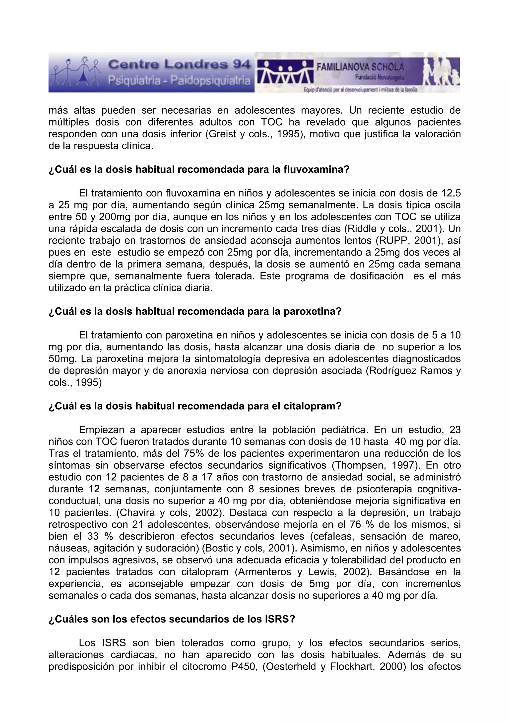 más altas pueden ser necesarias en adolescentes mayores. Un reciente estudio de
múltiples dosis con diferentes adultos con TOC ha revelado que algunos pacientes
responden con una dosis inferior (Greist y cols., 1995), motivo que justifica la valoración
de la respuesta clínica.
¿Cuál es la dosis habitual recomendada para la fluvoxamina?
El tratamiento con fluvoxamina en niños y adolescentes se inicia con dosis de 12.5
a 25 mg por día, aumentando según clínica 25mg semanalmente. La dosis típica oscila
entre 50 y 200mg por día, aunque en los niños y en los adolescentes con TOC se utiliza
una rápida escalada de dosis con un incremento cada tres días (Riddle y cols., 2001). Un
reciente trabajo en trastornos de ansiedad aconseja aumentos lentos (RUPP, 2001), así
pues en este estudio se empezó con 25mg por día, incrementando a 25mg dos veces al
día dentro de la primera semana, después, la dosis se aumentó en 25mg cada semana
siempre que, semanalmente fuera tolerada. Este programa de dosificación es el más
utilizado en la práctica clínica diaria.
¿Cuál es la dosis habitual recomendada para la paroxetina?
El tratamiento con paroxetina en niños y adolescentes se inicia con dosis de 5 a 10
mg por día, aumentando las dosis, hasta alcanzar una dosis diaria de no superior a los
50mg. La paroxetina mejora la sintomatología depresiva en adolescentes diagnosticados
de depresión mayor y de anorexia nerviosa con depresión asociada (Rodríguez Ramos y
cols., 1995)
¿Cuál es la dosis habitual recomendada para el citalopram?
Empiezan a aparecer estudios entre la población pediátrica. En un estudio, 23
niños con TOC fueron tratados durante 10 semanas con dosis de 10 hasta 40 mg por día.
Tras el tratamiento, más del 75% de los pacientes experimentaron una reducción de los
síntomas sin observarse efectos secundarios significativos (Thompsen, 1997). En otro
estudio con 12 pacientes de 8 a 17 años con trastorno de ansiedad social, se administró
durante 12 semanas, conjuntamente con 8 sesiones breves de psicoterapia cognitivaconductual, una dosis no superior a 40 mg por día, obteniéndose mejoría significativa en
10 pacientes. (Chavira y cols, 2002). Destaca con respecto a la depresión, un trabajo
retrospectivo con 21 adolescentes, observándose mejoría en el 76 % de los mismos, si
bien el 33 % describieron efectos secundarios leves (cefaleas, sensación de mareo,
náuseas, agitación y sudoración) (Bostic y cols, 2001). Asimismo, en niños y adolescentes
con impulsos agresivos, se observó una adecuada eficacia y tolerabilidad del producto en
12 pacientes tratados con citalopram (Armenteros y Lewis, 2002). Basándose en la
experiencia, es aconsejable empezar con dosis de 5mg por día, con incrementos
semanales o cada dos semanas, hasta alcanzar dosis no superiores a 40 mg por día.
¿Cuáles son los efectos secundarios de los ISRS?
Los ISRS son bien tolerados como grupo, y los efectos secundarios serios,
alteraciones cardiacas, no han aparecido con las dosis habituales. Además de su
predisposición por inhibir el citocromo P450, (Oesterheld y Flockhart, 2000) los efectos

 