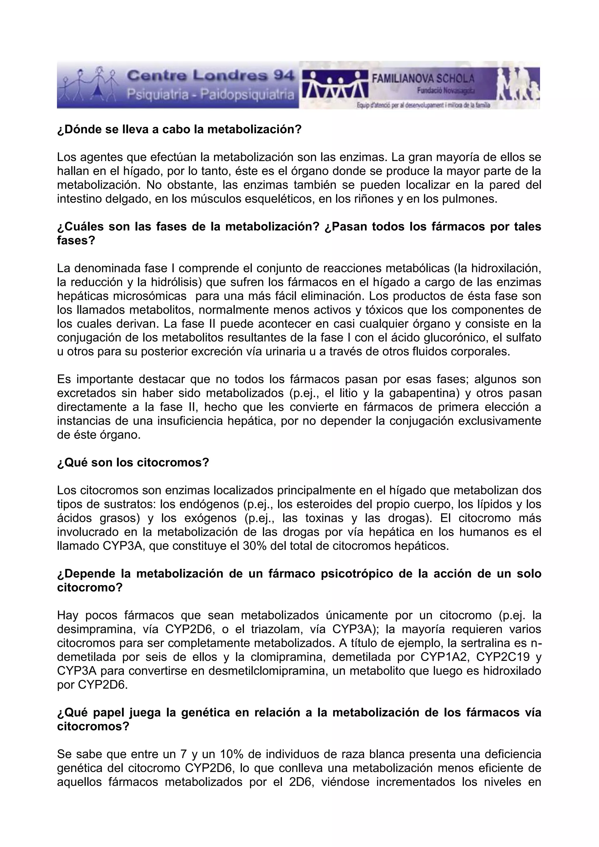 ¿Dónde se lleva a cabo la metabolización?
Los agentes que efectúan la metabolización son las enzimas. La gran mayoría de ellos se
hallan en el hígado, por lo tanto, éste es el órgano donde se produce la mayor parte de la
metabolización. No obstante, las enzimas también se pueden localizar en la pared del
intestino delgado, en los músculos esqueléticos, en los riñones y en los pulmones.
¿Cuáles son las fases de la metabolización? ¿Pasan todos los fármacos por tales
fases?
La denominada fase I comprende el conjunto de reacciones metabólicas (la hidroxilación,
la reducción y la hidrólisis) que sufren los fármacos en el hígado a cargo de las enzimas
hepáticas microsómicas para una más fácil eliminación. Los productos de ésta fase son
los llamados metabolitos, normalmente menos activos y tóxicos que los componentes de
los cuales derivan. La fase II puede acontecer en casi cualquier órgano y consiste en la
conjugación de los metabolitos resultantes de la fase I con el ácido glucorónico, el sulfato
u otros para su posterior excreción vía urinaria u a través de otros fluidos corporales.
Es importante destacar que no todos los fármacos pasan por esas fases; algunos son
excretados sin haber sido metabolizados (p.ej., el litio y la gabapentina) y otros pasan
directamente a la fase II, hecho que les convierte en fármacos de primera elección a
instancias de una insuficiencia hepática, por no depender la conjugación exclusivamente
de éste órgano.
¿Qué son los citocromos?
Los citocromos son enzimas localizados principalmente en el hígado que metabolizan dos
tipos de sustratos: los endógenos (p.ej., los esteroides del propio cuerpo, los lípidos y los
ácidos grasos) y los exógenos (p.ej., las toxinas y las drogas). El citocromo más
involucrado en la metabolización de las drogas por vía hepática en los humanos es el
llamado CYP3A, que constituye el 30% del total de citocromos hepáticos.
¿Depende la metabolización de un fármaco psicotrópico de la acción de un solo
citocromo?
Hay pocos fármacos que sean metabolizados únicamente por un citocromo (p.ej. la
desimpramina, vía CYP2D6, o el triazolam, vía CYP3A); la mayoría requieren varios
citocromos para ser completamente metabolizados. A título de ejemplo, la sertralina es ndemetilada por seis de ellos y la clomipramina, demetilada por CYP1A2, CYP2C19 y
CYP3A para convertirse en desmetilclomipramina, un metabolito que luego es hidroxilado
por CYP2D6.
¿Qué papel juega la genética en relación a la metabolización de los fármacos vía
citocromos?
Se sabe que entre un 7 y un 10% de individuos de raza blanca presenta una deficiencia
genética del citocromo CYP2D6, lo que conlleva una metabolización menos eficiente de
aquellos fármacos metabolizados por el 2D6, viéndose incrementados los niveles en

 