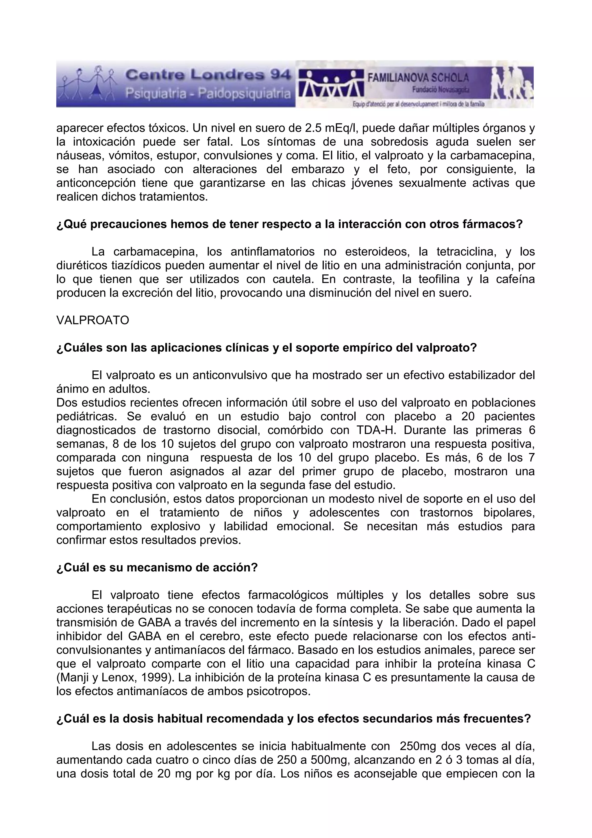 aparecer efectos tóxicos. Un nivel en suero de 2.5 mEq/l, puede dañar múltiples órganos y
la intoxicación puede ser fatal. Los síntomas de una sobredosis aguda suelen ser
náuseas, vómitos, estupor, convulsiones y coma. El litio, el valproato y la carbamacepina,
se han asociado con alteraciones del embarazo y el feto, por consiguiente, la
anticoncepción tiene que garantizarse en las chicas jóvenes sexualmente activas que
realicen dichos tratamientos.
¿Qué precauciones hemos de tener respecto a la interacción con otros fármacos?
La carbamacepina, los antinflamatorios no esteroideos, la tetraciclina, y los
diuréticos tiazídicos pueden aumentar el nivel de litio en una administración conjunta, por
lo que tienen que ser utilizados con cautela. En contraste, la teofilina y la cafeína
producen la excreción del litio, provocando una disminución del nivel en suero.
VALPROATO
¿Cuáles son las aplicaciones clínicas y el soporte empírico del valproato?
El valproato es un anticonvulsivo que ha mostrado ser un efectivo estabilizador del
ánimo en adultos.
Dos estudios recientes ofrecen información útil sobre el uso del valproato en poblaciones
pediátricas. Se evaluó en un estudio bajo control con placebo a 20 pacientes
diagnosticados de trastorno disocial, comórbido con TDA-H. Durante las primeras 6
semanas, 8 de los 10 sujetos del grupo con valproato mostraron una respuesta positiva,
comparada con ninguna respuesta de los 10 del grupo placebo. Es más, 6 de los 7
sujetos que fueron asignados al azar del primer grupo de placebo, mostraron una
respuesta positiva con valproato en la segunda fase del estudio.
En conclusión, estos datos proporcionan un modesto nivel de soporte en el uso del
valproato en el tratamiento de niños y adolescentes con trastornos bipolares,
comportamiento explosivo y labilidad emocional. Se necesitan más estudios para
confirmar estos resultados previos.
¿Cuál es su mecanismo de acción?
El valproato tiene efectos farmacológicos múltiples y los detalles sobre sus
acciones terapéuticas no se conocen todavía de forma completa. Se sabe que aumenta la
transmisión de GABA a través del incremento en la síntesis y la liberación. Dado el papel
inhibidor del GABA en el cerebro, este efecto puede relacionarse con los efectos anticonvulsionantes y antimaníacos del fármaco. Basado en los estudios animales, parece ser
que el valproato comparte con el litio una capacidad para inhibir la proteína kinasa C
(Manji y Lenox, 1999). La inhibición de la proteína kinasa C es presuntamente la causa de
los efectos antimaníacos de ambos psicotropos.
¿Cuál es la dosis habitual recomendada y los efectos secundarios más frecuentes?
Las dosis en adolescentes se inicia habitualmente con 250mg dos veces al día,
aumentando cada cuatro o cinco días de 250 a 500mg, alcanzando en 2 ó 3 tomas al día,
una dosis total de 20 mg por kg por día. Los niños es aconsejable que empiecen con la

 