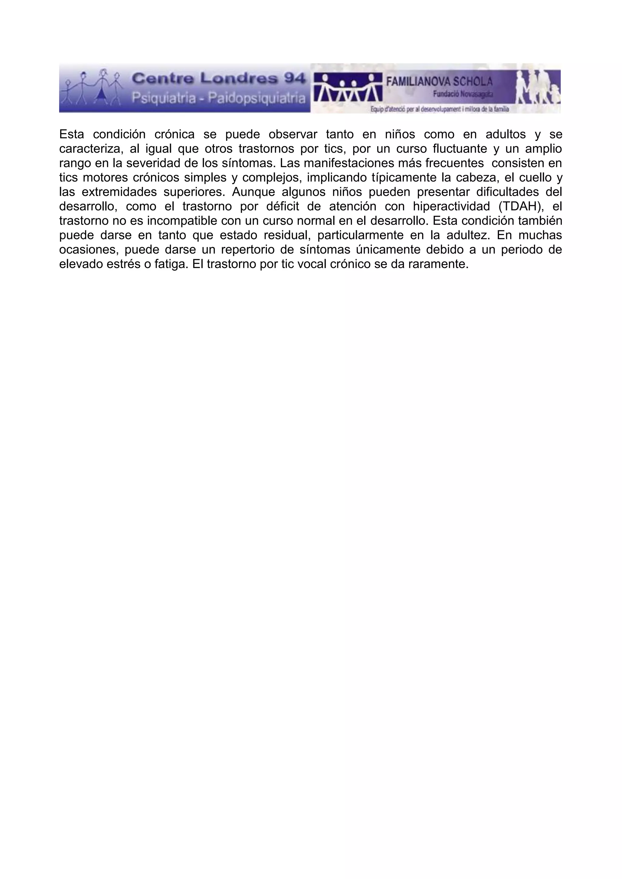 Esta condición crónica se puede observar tanto en niños como en adultos y se
caracteriza, al igual que otros trastornos por tics, por un curso fluctuante y un amplio
rango en la severidad de los síntomas. Las manifestaciones más frecuentes consisten en
tics motores crónicos simples y complejos, implicando típicamente la cabeza, el cuello y
las extremidades superiores. Aunque algunos niños pueden presentar dificultades del
desarrollo, como el trastorno por déficit de atención con hiperactividad (TDAH), el
trastorno no es incompatible con un curso normal en el desarrollo. Esta condición también
puede darse en tanto que estado residual, particularmente en la adultez. En muchas
ocasiones, puede darse un repertorio de síntomas únicamente debido a un periodo de
elevado estrés o fatiga. El trastorno por tic vocal crónico se da raramente.

 