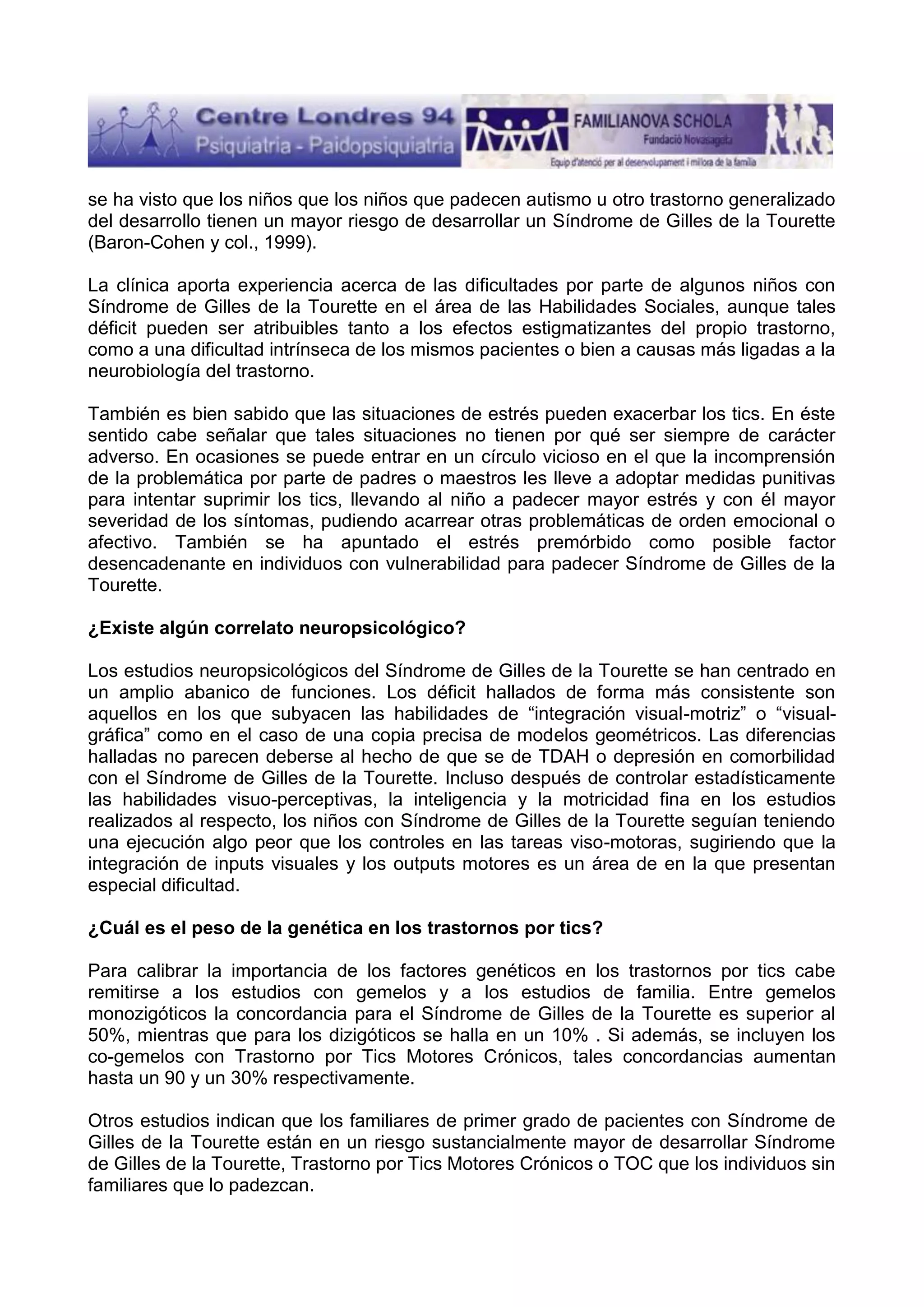 se ha visto que los niños que los niños que padecen autismo u otro trastorno generalizado
del desarrollo tienen un mayor riesgo de desarrollar un Síndrome de Gilles de la Tourette
(Baron-Cohen y col., 1999).
La clínica aporta experiencia acerca de las dificultades por parte de algunos niños con
Síndrome de Gilles de la Tourette en el área de las Habilidades Sociales, aunque tales
déficit pueden ser atribuibles tanto a los efectos estigmatizantes del propio trastorno,
como a una dificultad intrínseca de los mismos pacientes o bien a causas más ligadas a la
neurobiología del trastorno.
También es bien sabido que las situaciones de estrés pueden exacerbar los tics. En éste
sentido cabe señalar que tales situaciones no tienen por qué ser siempre de carácter
adverso. En ocasiones se puede entrar en un círculo vicioso en el que la incomprensión
de la problemática por parte de padres o maestros les lleve a adoptar medidas punitivas
para intentar suprimir los tics, llevando al niño a padecer mayor estrés y con él mayor
severidad de los síntomas, pudiendo acarrear otras problemáticas de orden emocional o
afectivo. También se ha apuntado el estrés premórbido como posible factor
desencadenante en individuos con vulnerabilidad para padecer Síndrome de Gilles de la
Tourette.
¿Existe algún correlato neuropsicológico?
Los estudios neuropsicológicos del Síndrome de Gilles de la Tourette se han centrado en
un amplio abanico de funciones. Los déficit hallados de forma más consistente son
aquellos en los que subyacen las habilidades de “integración visual-motriz” o “visualgráfica” como en el caso de una copia precisa de modelos geométricos. Las diferencias
halladas no parecen deberse al hecho de que se de TDAH o depresión en comorbilidad
con el Síndrome de Gilles de la Tourette. Incluso después de controlar estadísticamente
las habilidades visuo-perceptivas, la inteligencia y la motricidad fina en los estudios
realizados al respecto, los niños con Síndrome de Gilles de la Tourette seguían teniendo
una ejecución algo peor que los controles en las tareas viso-motoras, sugiriendo que la
integración de inputs visuales y los outputs motores es un área de en la que presentan
especial dificultad.
¿Cuál es el peso de la genética en los trastornos por tics?
Para calibrar la importancia de los factores genéticos en los trastornos por tics cabe
remitirse a los estudios con gemelos y a los estudios de familia. Entre gemelos
monozigóticos la concordancia para el Síndrome de Gilles de la Tourette es superior al
50%, mientras que para los dizigóticos se halla en un 10% . Si además, se incluyen los
co-gemelos con Trastorno por Tics Motores Crónicos, tales concordancias aumentan
hasta un 90 y un 30% respectivamente.
Otros estudios indican que los familiares de primer grado de pacientes con Síndrome de
Gilles de la Tourette están en un riesgo sustancialmente mayor de desarrollar Síndrome
de Gilles de la Tourette, Trastorno por Tics Motores Crónicos o TOC que los individuos sin
familiares que lo padezcan.

 