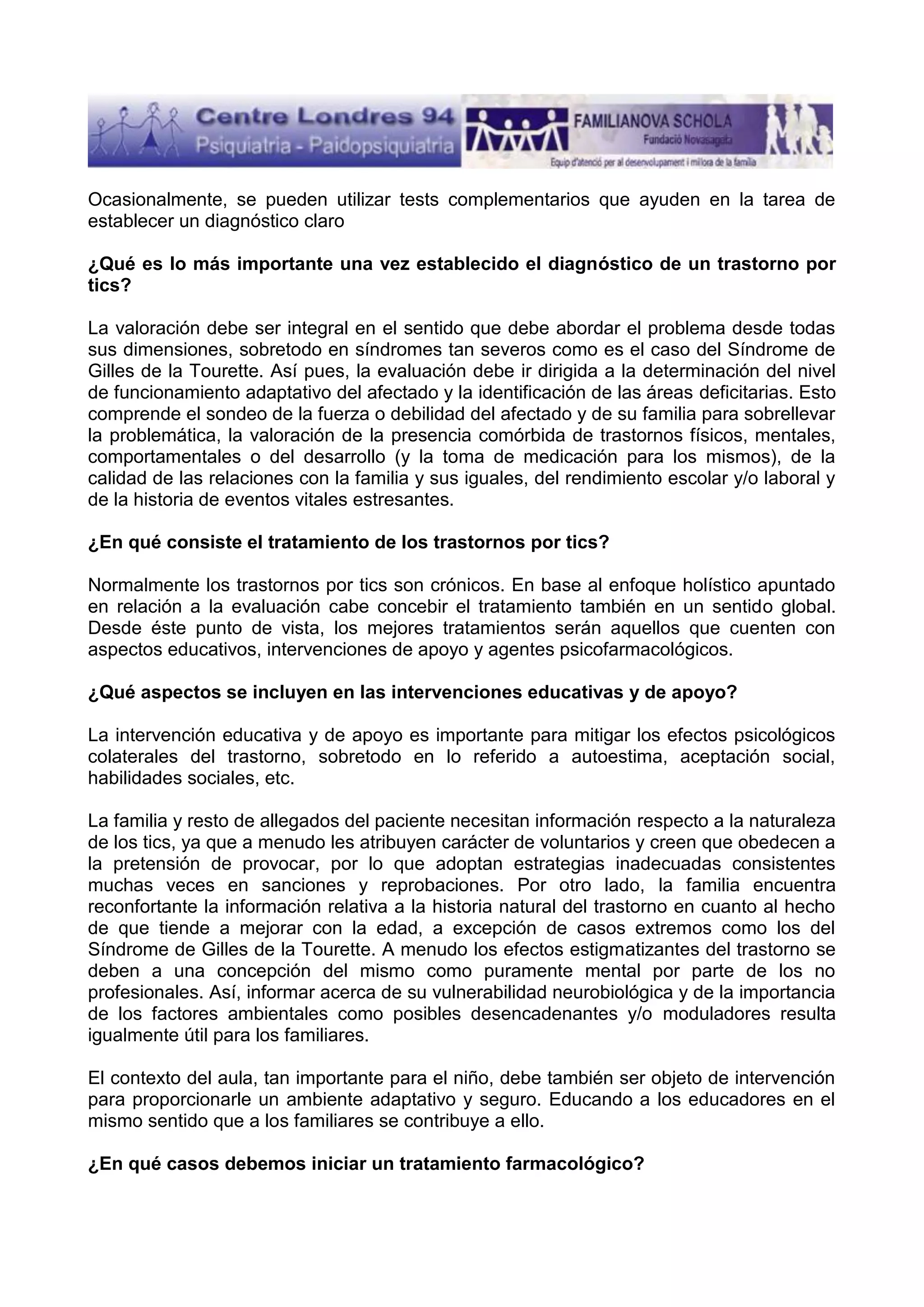 Ocasionalmente, se pueden utilizar tests complementarios que ayuden en la tarea de
establecer un diagnóstico claro
¿Qué es lo más importante una vez establecido el diagnóstico de un trastorno por
tics?
La valoración debe ser integral en el sentido que debe abordar el problema desde todas
sus dimensiones, sobretodo en síndromes tan severos como es el caso del Síndrome de
Gilles de la Tourette. Así pues, la evaluación debe ir dirigida a la determinación del nivel
de funcionamiento adaptativo del afectado y la identificación de las áreas deficitarias. Esto
comprende el sondeo de la fuerza o debilidad del afectado y de su familia para sobrellevar
la problemática, la valoración de la presencia comórbida de trastornos físicos, mentales,
comportamentales o del desarrollo (y la toma de medicación para los mismos), de la
calidad de las relaciones con la familia y sus iguales, del rendimiento escolar y/o laboral y
de la historia de eventos vitales estresantes.
¿En qué consiste el tratamiento de los trastornos por tics?
Normalmente los trastornos por tics son crónicos. En base al enfoque holístico apuntado
en relación a la evaluación cabe concebir el tratamiento también en un sentido global.
Desde éste punto de vista, los mejores tratamientos serán aquellos que cuenten con
aspectos educativos, intervenciones de apoyo y agentes psicofarmacológicos.
¿Qué aspectos se incluyen en las intervenciones educativas y de apoyo?
La intervención educativa y de apoyo es importante para mitigar los efectos psicológicos
colaterales del trastorno, sobretodo en lo referido a autoestima, aceptación social,
habilidades sociales, etc.
La familia y resto de allegados del paciente necesitan información respecto a la naturaleza
de los tics, ya que a menudo les atribuyen carácter de voluntarios y creen que obedecen a
la pretensión de provocar, por lo que adoptan estrategias inadecuadas consistentes
muchas veces en sanciones y reprobaciones. Por otro lado, la familia encuentra
reconfortante la información relativa a la historia natural del trastorno en cuanto al hecho
de que tiende a mejorar con la edad, a excepción de casos extremos como los del
Síndrome de Gilles de la Tourette. A menudo los efectos estigmatizantes del trastorno se
deben a una concepción del mismo como puramente mental por parte de los no
profesionales. Así, informar acerca de su vulnerabilidad neurobiológica y de la importancia
de los factores ambientales como posibles desencadenantes y/o moduladores resulta
igualmente útil para los familiares.
El contexto del aula, tan importante para el niño, debe también ser objeto de intervención
para proporcionarle un ambiente adaptativo y seguro. Educando a los educadores en el
mismo sentido que a los familiares se contribuye a ello.
¿En qué casos debemos iniciar un tratamiento farmacológico?

 