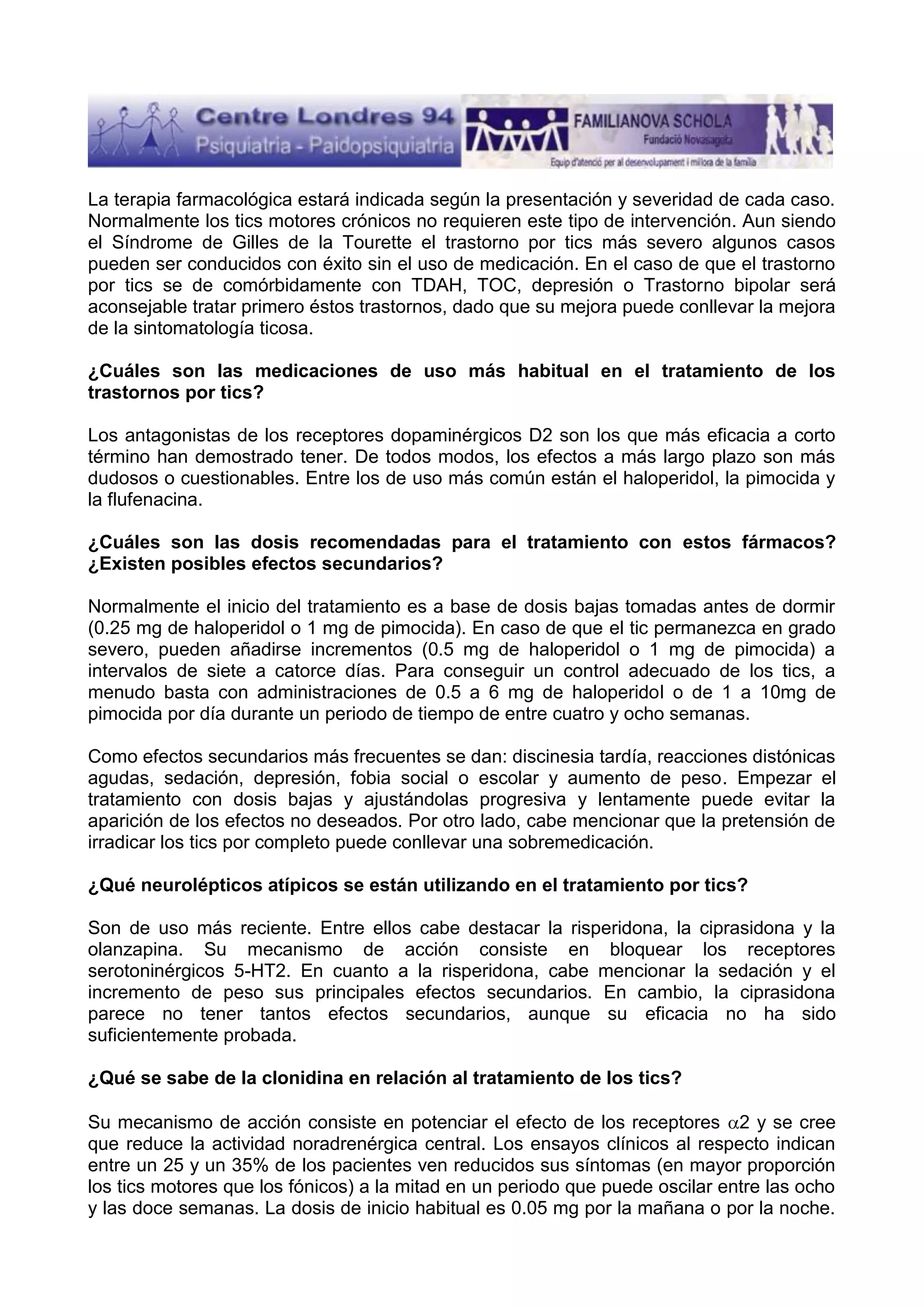 La terapia farmacológica estará indicada según la presentación y severidad de cada caso.
Normalmente los tics motores crónicos no requieren este tipo de intervención. Aun siendo
el Síndrome de Gilles de la Tourette el trastorno por tics más severo algunos casos
pueden ser conducidos con éxito sin el uso de medicación. En el caso de que el trastorno
por tics se de comórbidamente con TDAH, TOC, depresión o Trastorno bipolar será
aconsejable tratar primero éstos trastornos, dado que su mejora puede conllevar la mejora
de la sintomatología ticosa.
¿Cuáles son las medicaciones de uso más habitual en el tratamiento de los
trastornos por tics?
Los antagonistas de los receptores dopaminérgicos D2 son los que más eficacia a corto
término han demostrado tener. De todos modos, los efectos a más largo plazo son más
dudosos o cuestionables. Entre los de uso más común están el haloperidol, la pimocida y
la flufenacina.
¿Cuáles son las dosis recomendadas para el tratamiento con estos fármacos?
¿Existen posibles efectos secundarios?
Normalmente el inicio del tratamiento es a base de dosis bajas tomadas antes de dormir
(0.25 mg de haloperidol o 1 mg de pimocida). En caso de que el tic permanezca en grado
severo, pueden añadirse incrementos (0.5 mg de haloperidol o 1 mg de pimocida) a
intervalos de siete a catorce días. Para conseguir un control adecuado de los tics, a
menudo basta con administraciones de 0.5 a 6 mg de haloperidol o de 1 a 10mg de
pimocida por día durante un periodo de tiempo de entre cuatro y ocho semanas.
Como efectos secundarios más frecuentes se dan: discinesia tardía, reacciones distónicas
agudas, sedación, depresión, fobia social o escolar y aumento de peso. Empezar el
tratamiento con dosis bajas y ajustándolas progresiva y lentamente puede evitar la
aparición de los efectos no deseados. Por otro lado, cabe mencionar que la pretensión de
irradicar los tics por completo puede conllevar una sobremedicación.
¿Qué neurolépticos atípicos se están utilizando en el tratamiento por tics?
Son de uso más reciente. Entre ellos cabe destacar la risperidona, la ciprasidona y la
olanzapina. Su mecanismo de acción consiste en bloquear los receptores
serotoninérgicos 5-HT2. En cuanto a la risperidona, cabe mencionar la sedación y el
incremento de peso sus principales efectos secundarios. En cambio, la ciprasidona
parece no tener tantos efectos secundarios, aunque su eficacia no ha sido
suficientemente probada.
¿Qué se sabe de la clonidina en relación al tratamiento de los tics?
Su mecanismo de acción consiste en potenciar el efecto de los receptores 2 y se cree
que reduce la actividad noradrenérgica central. Los ensayos clínicos al respecto indican
entre un 25 y un 35% de los pacientes ven reducidos sus síntomas (en mayor proporción
los tics motores que los fónicos) a la mitad en un periodo que puede oscilar entre las ocho
y las doce semanas. La dosis de inicio habitual es 0.05 mg por la mañana o por la noche.

 