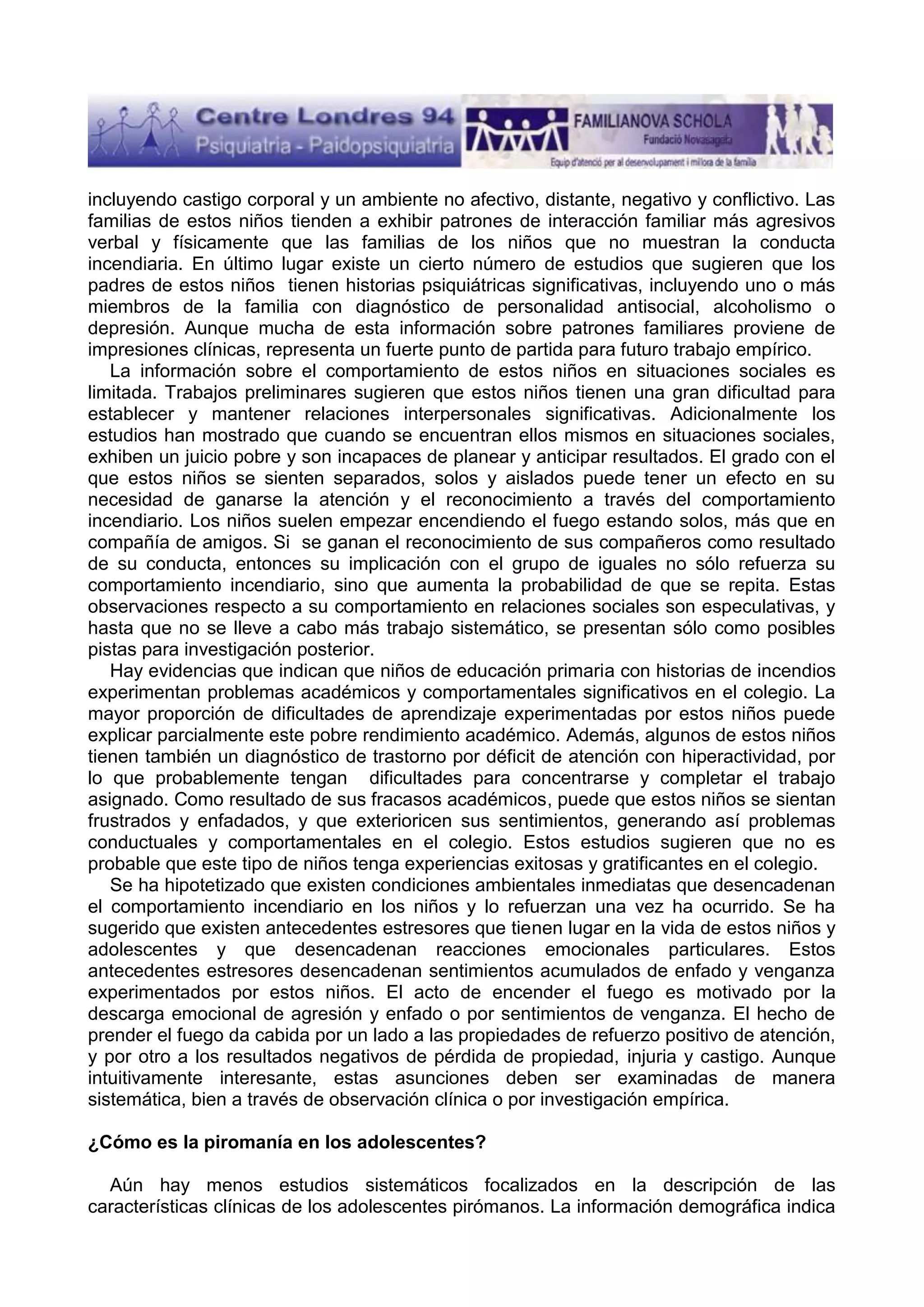 incluyendo castigo corporal y un ambiente no afectivo, distante, negativo y conflictivo. Las
familias de estos niños tienden a exhibir patrones de interacción familiar más agresivos
verbal y físicamente que las familias de los niños que no muestran la conducta
incendiaria. En último lugar existe un cierto número de estudios que sugieren que los
padres de estos niños tienen historias psiquiátricas significativas, incluyendo uno o más
miembros de la familia con diagnóstico de personalidad antisocial, alcoholismo o
depresión. Aunque mucha de esta información sobre patrones familiares proviene de
impresiones clínicas, representa un fuerte punto de partida para futuro trabajo empírico.
La información sobre el comportamiento de estos niños en situaciones sociales es
limitada. Trabajos preliminares sugieren que estos niños tienen una gran dificultad para
establecer y mantener relaciones interpersonales significativas. Adicionalmente los
estudios han mostrado que cuando se encuentran ellos mismos en situaciones sociales,
exhiben un juicio pobre y son incapaces de planear y anticipar resultados. El grado con el
que estos niños se sienten separados, solos y aislados puede tener un efecto en su
necesidad de ganarse la atención y el reconocimiento a través del comportamiento
incendiario. Los niños suelen empezar encendiendo el fuego estando solos, más que en
compañía de amigos. Si se ganan el reconocimiento de sus compañeros como resultado
de su conducta, entonces su implicación con el grupo de iguales no sólo refuerza su
comportamiento incendiario, sino que aumenta la probabilidad de que se repita. Estas
observaciones respecto a su comportamiento en relaciones sociales son especulativas, y
hasta que no se lleve a cabo más trabajo sistemático, se presentan sólo como posibles
pistas para investigación posterior.
Hay evidencias que indican que niños de educación primaria con historias de incendios
experimentan problemas académicos y comportamentales significativos en el colegio. La
mayor proporción de dificultades de aprendizaje experimentadas por estos niños puede
explicar parcialmente este pobre rendimiento académico. Además, algunos de estos niños
tienen también un diagnóstico de trastorno por déficit de atención con hiperactividad, por
lo que probablemente tengan dificultades para concentrarse y completar el trabajo
asignado. Como resultado de sus fracasos académicos, puede que estos niños se sientan
frustrados y enfadados, y que exterioricen sus sentimientos, generando así problemas
conductuales y comportamentales en el colegio. Estos estudios sugieren que no es
probable que este tipo de niños tenga experiencias exitosas y gratificantes en el colegio.
Se ha hipotetizado que existen condiciones ambientales inmediatas que desencadenan
el comportamiento incendiario en los niños y lo refuerzan una vez ha ocurrido. Se ha
sugerido que existen antecedentes estresores que tienen lugar en la vida de estos niños y
adolescentes y que desencadenan reacciones emocionales particulares. Estos
antecedentes estresores desencadenan sentimientos acumulados de enfado y venganza
experimentados por estos niños. El acto de encender el fuego es motivado por la
descarga emocional de agresión y enfado o por sentimientos de venganza. El hecho de
prender el fuego da cabida por un lado a las propiedades de refuerzo positivo de atención,
y por otro a los resultados negativos de pérdida de propiedad, injuria y castigo. Aunque
intuitivamente interesante, estas asunciones deben ser examinadas de manera
sistemática, bien a través de observación clínica o por investigación empírica.
¿Cómo es la piromanía en los adolescentes?
Aún hay menos estudios sistemáticos focalizados en la descripción de las
características clínicas de los adolescentes pirómanos. La información demográfica indica

 