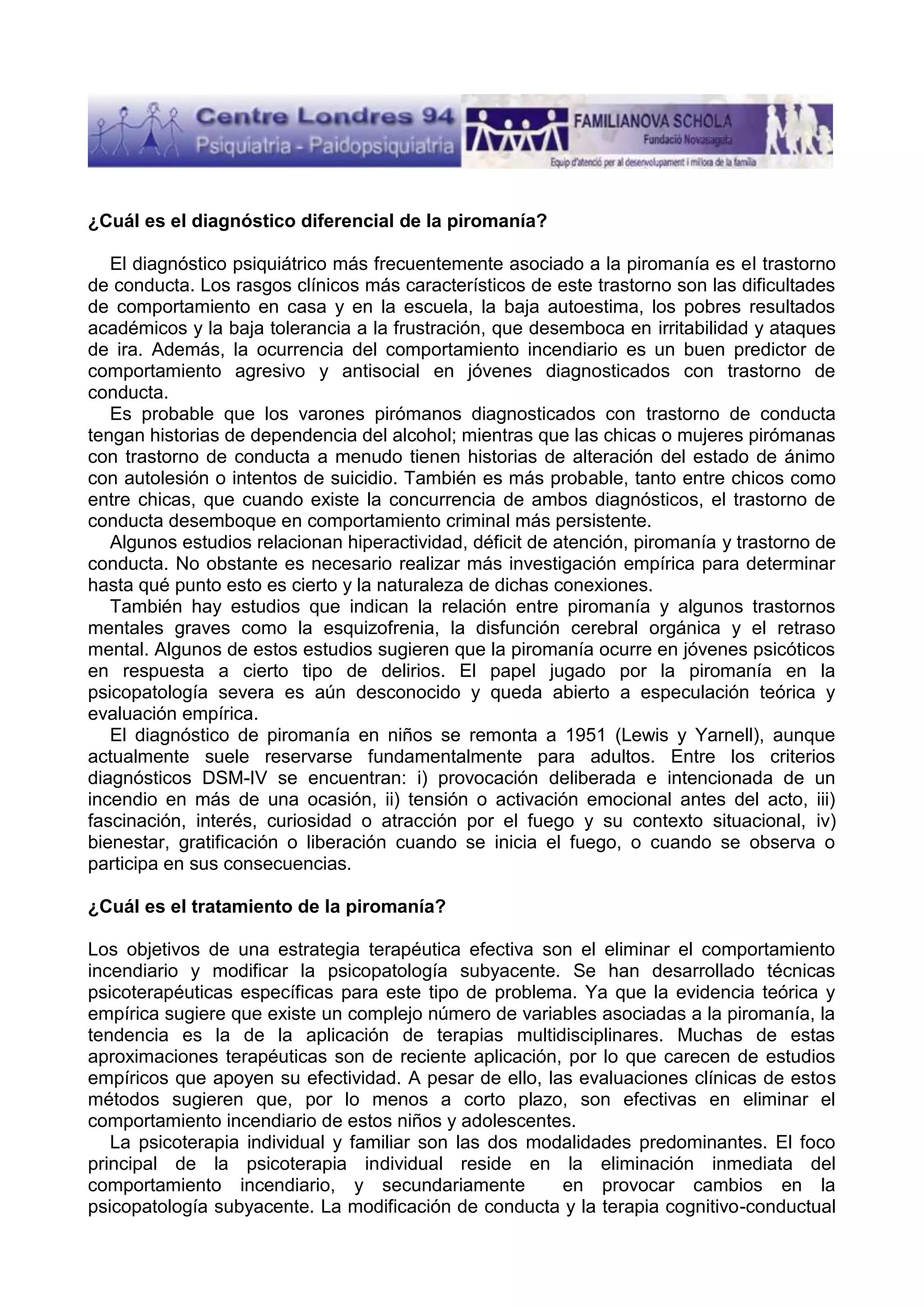 ¿Cuál es el diagnóstico diferencial de la piromanía?
El diagnóstico psiquiátrico más frecuentemente asociado a la piromanía es el trastorno
de conducta. Los rasgos clínicos más característicos de este trastorno son las dificultades
de comportamiento en casa y en la escuela, la baja autoestima, los pobres resultados
académicos y la baja tolerancia a la frustración, que desemboca en irritabilidad y ataques
de ira. Además, la ocurrencia del comportamiento incendiario es un buen predictor de
comportamiento agresivo y antisocial en jóvenes diagnosticados con trastorno de
conducta.
Es probable que los varones pirómanos diagnosticados con trastorno de conducta
tengan historias de dependencia del alcohol; mientras que las chicas o mujeres pirómanas
con trastorno de conducta a menudo tienen historias de alteración del estado de ánimo
con autolesión o intentos de suicidio. También es más probable, tanto entre chicos como
entre chicas, que cuando existe la concurrencia de ambos diagnósticos, el trastorno de
conducta desemboque en comportamiento criminal más persistente.
Algunos estudios relacionan hiperactividad, déficit de atención, piromanía y trastorno de
conducta. No obstante es necesario realizar más investigación empírica para determinar
hasta qué punto esto es cierto y la naturaleza de dichas conexiones.
También hay estudios que indican la relación entre piromanía y algunos trastornos
mentales graves como la esquizofrenia, la disfunción cerebral orgánica y el retraso
mental. Algunos de estos estudios sugieren que la piromanía ocurre en jóvenes psicóticos
en respuesta a cierto tipo de delirios. El papel jugado por la piromanía en la
psicopatología severa es aún desconocido y queda abierto a especulación teórica y
evaluación empírica.
El diagnóstico de piromanía en niños se remonta a 1951 (Lewis y Yarnell), aunque
actualmente suele reservarse fundamentalmente para adultos. Entre los criterios
diagnósticos DSM-IV se encuentran: i) provocación deliberada e intencionada de un
incendio en más de una ocasión, ii) tensión o activación emocional antes del acto, iii)
fascinación, interés, curiosidad o atracción por el fuego y su contexto situacional, iv)
bienestar, gratificación o liberación cuando se inicia el fuego, o cuando se observa o
participa en sus consecuencias.
¿Cuál es el tratamiento de la piromanía?
Los objetivos de una estrategia terapéutica efectiva son el eliminar el comportamiento
incendiario y modificar la psicopatología subyacente. Se han desarrollado técnicas
psicoterapéuticas específicas para este tipo de problema. Ya que la evidencia teórica y
empírica sugiere que existe un complejo número de variables asociadas a la piromanía, la
tendencia es la de la aplicación de terapias multidisciplinares. Muchas de estas
aproximaciones terapéuticas son de reciente aplicación, por lo que carecen de estudios
empíricos que apoyen su efectividad. A pesar de ello, las evaluaciones clínicas de estos
métodos sugieren que, por lo menos a corto plazo, son efectivas en eliminar el
comportamiento incendiario de estos niños y adolescentes.
La psicoterapia individual y familiar son las dos modalidades predominantes. El foco
principal de la psicoterapia individual reside en la eliminación inmediata del
comportamiento incendiario, y secundariamente
en provocar cambios en la
psicopatología subyacente. La modificación de conducta y la terapia cognitivo-conductual

 