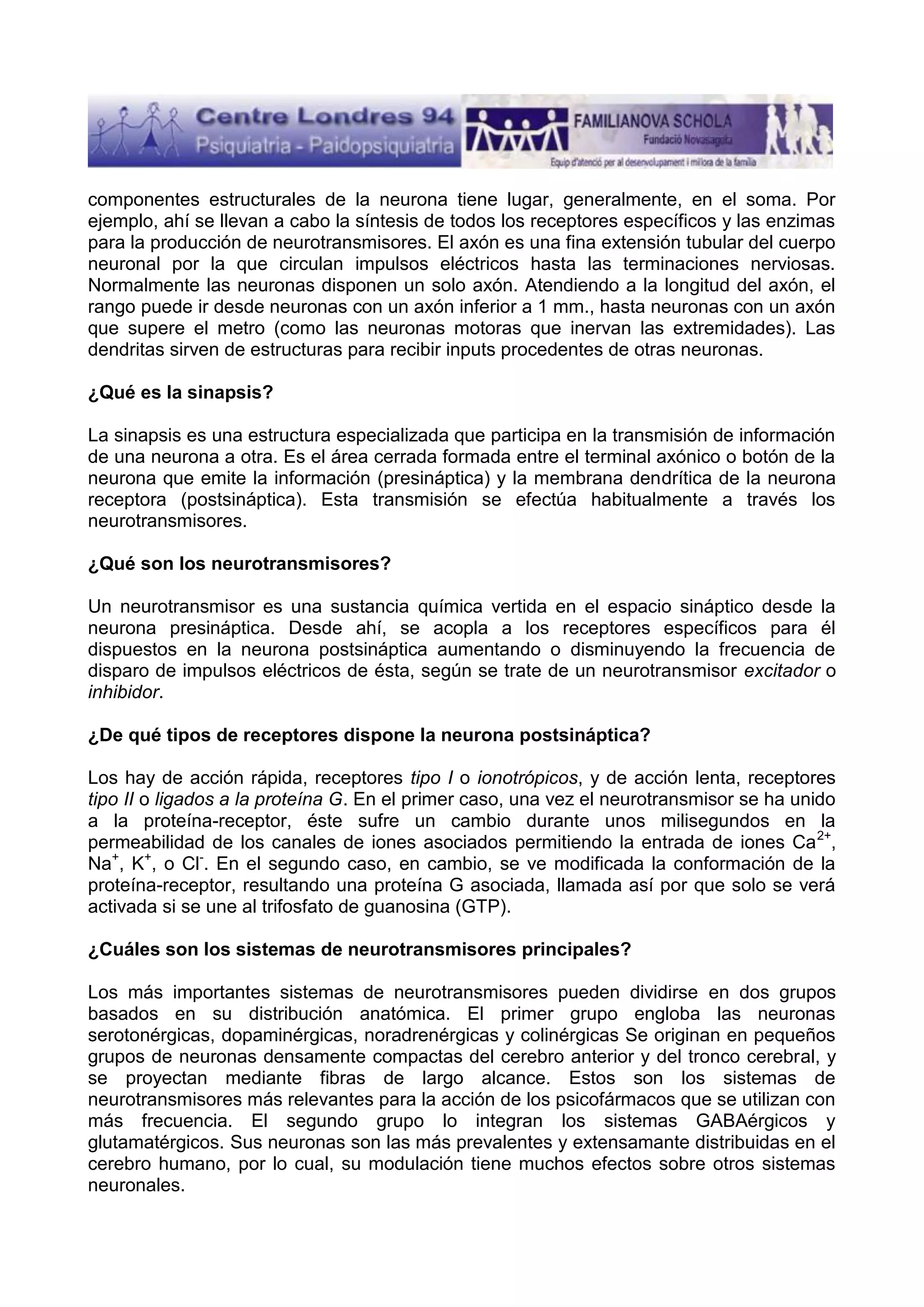 componentes estructurales de la neurona tiene lugar, generalmente, en el soma. Por
ejemplo, ahí se llevan a cabo la síntesis de todos los receptores específicos y las enzimas
para la producción de neurotransmisores. El axón es una fina extensión tubular del cuerpo
neuronal por la que circulan impulsos eléctricos hasta las terminaciones nerviosas.
Normalmente las neuronas disponen un solo axón. Atendiendo a la longitud del axón, el
rango puede ir desde neuronas con un axón inferior a 1 mm., hasta neuronas con un axón
que supere el metro (como las neuronas motoras que inervan las extremidades). Las
dendritas sirven de estructuras para recibir inputs procedentes de otras neuronas.
¿Qué es la sinapsis?
La sinapsis es una estructura especializada que participa en la transmisión de información
de una neurona a otra. Es el área cerrada formada entre el terminal axónico o botón de la
neurona que emite la información (presináptica) y la membrana dendrítica de la neurona
receptora (postsináptica). Esta transmisión se efectúa habitualmente a través los
neurotransmisores.
¿Qué son los neurotransmisores?
Un neurotransmisor es una sustancia química vertida en el espacio sináptico desde la
neurona presináptica. Desde ahí, se acopla a los receptores específicos para él
dispuestos en la neurona postsináptica aumentando o disminuyendo la frecuencia de
disparo de impulsos eléctricos de ésta, según se trate de un neurotransmisor excitador o
inhibidor.
¿De qué tipos de receptores dispone la neurona postsináptica?
Los hay de acción rápida, receptores tipo I o ionotrópicos, y de acción lenta, receptores
tipo II o ligados a la proteína G. En el primer caso, una vez el neurotransmisor se ha unido
a la proteína-receptor, éste sufre un cambio durante unos milisegundos en la
permeabilidad de los canales de iones asociados permitiendo la entrada de iones Ca 2+,
Na+, K+, o Cl-. En el segundo caso, en cambio, se ve modificada la conformación de la
proteína-receptor, resultando una proteína G asociada, llamada así por que solo se verá
activada si se une al trifosfato de guanosina (GTP).
¿Cuáles son los sistemas de neurotransmisores principales?
Los más importantes sistemas de neurotransmisores pueden dividirse en dos grupos
basados en su distribución anatómica. El primer grupo engloba las neuronas
serotonérgicas, dopaminérgicas, noradrenérgicas y colinérgicas Se originan en pequeños
grupos de neuronas densamente compactas del cerebro anterior y del tronco cerebral, y
se proyectan mediante fibras de largo alcance. Estos son los sistemas de
neurotransmisores más relevantes para la acción de los psicofármacos que se utilizan con
más frecuencia. El segundo grupo lo integran los sistemas GABAérgicos y
glutamatérgicos. Sus neuronas son las más prevalentes y extensamante distribuidas en el
cerebro humano, por lo cual, su modulación tiene muchos efectos sobre otros sistemas
neuronales.

 