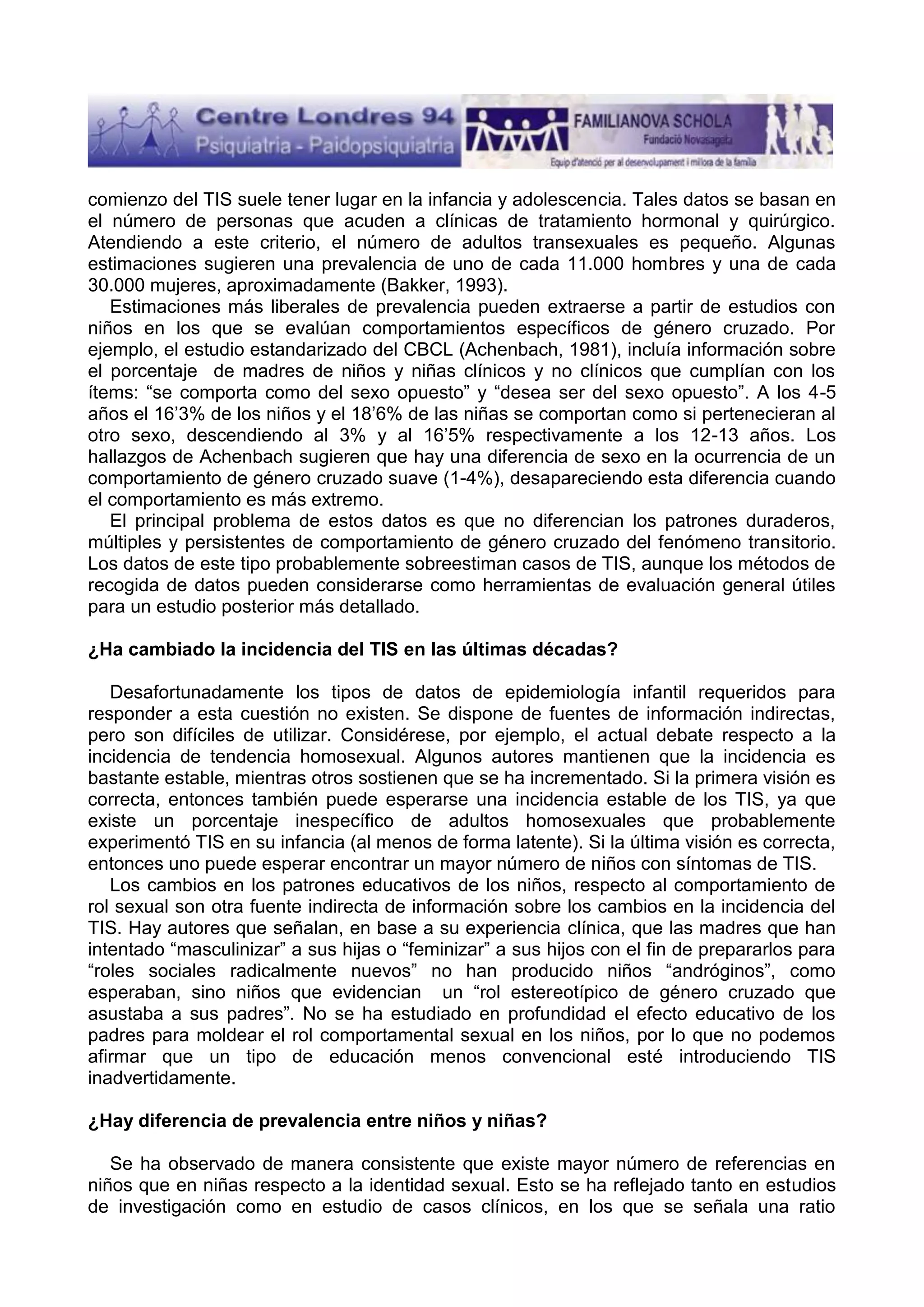 comienzo del TIS suele tener lugar en la infancia y adolescencia. Tales datos se basan en
el número de personas que acuden a clínicas de tratamiento hormonal y quirúrgico.
Atendiendo a este criterio, el número de adultos transexuales es pequeño. Algunas
estimaciones sugieren una prevalencia de uno de cada 11.000 hombres y una de cada
30.000 mujeres, aproximadamente (Bakker, 1993).
Estimaciones más liberales de prevalencia pueden extraerse a partir de estudios con
niños en los que se evalúan comportamientos específicos de género cruzado. Por
ejemplo, el estudio estandarizado del CBCL (Achenbach, 1981), incluía información sobre
el porcentaje de madres de niños y niñas clínicos y no clínicos que cumplían con los
ítems: “se comporta como del sexo opuesto” y “desea ser del sexo opuesto”. A los 4-5
años el 16’3% de los niños y el 18’6% de las niñas se comportan como si pertenecieran al
otro sexo, descendiendo al 3% y al 16’5% respectivamente a los 12-13 años. Los
hallazgos de Achenbach sugieren que hay una diferencia de sexo en la ocurrencia de un
comportamiento de género cruzado suave (1-4%), desapareciendo esta diferencia cuando
el comportamiento es más extremo.
El principal problema de estos datos es que no diferencian los patrones duraderos,
múltiples y persistentes de comportamiento de género cruzado del fenómeno transitorio.
Los datos de este tipo probablemente sobreestiman casos de TIS, aunque los métodos de
recogida de datos pueden considerarse como herramientas de evaluación general útiles
para un estudio posterior más detallado.
¿Ha cambiado la incidencia del TIS en las últimas décadas?
Desafortunadamente los tipos de datos de epidemiología infantil requeridos para
responder a esta cuestión no existen. Se dispone de fuentes de información indirectas,
pero son difíciles de utilizar. Considérese, por ejemplo, el actual debate respecto a la
incidencia de tendencia homosexual. Algunos autores mantienen que la incidencia es
bastante estable, mientras otros sostienen que se ha incrementado. Si la primera visión es
correcta, entonces también puede esperarse una incidencia estable de los TIS, ya que
existe un porcentaje inespecífico de adultos homosexuales que probablemente
experimentó TIS en su infancia (al menos de forma latente). Si la última visión es correcta,
entonces uno puede esperar encontrar un mayor número de niños con síntomas de TIS.
Los cambios en los patrones educativos de los niños, respecto al comportamiento de
rol sexual son otra fuente indirecta de información sobre los cambios en la incidencia del
TIS. Hay autores que señalan, en base a su experiencia clínica, que las madres que han
intentado “masculinizar” a sus hijas o “feminizar” a sus hijos con el fin de prepararlos para
“roles sociales radicalmente nuevos” no han producido niños “andróginos”, como
esperaban, sino niños que evidencian un “rol estereotípico de género cruzado que
asustaba a sus padres”. No se ha estudiado en profundidad el efecto educativo de los
padres para moldear el rol comportamental sexual en los niños, por lo que no podemos
afirmar que un tipo de educación menos convencional esté introduciendo TIS
inadvertidamente.
¿Hay diferencia de prevalencia entre niños y niñas?
Se ha observado de manera consistente que existe mayor número de referencias en
niños que en niñas respecto a la identidad sexual. Esto se ha reflejado tanto en estudios
de investigación como en estudio de casos clínicos, en los que se señala una ratio

 
