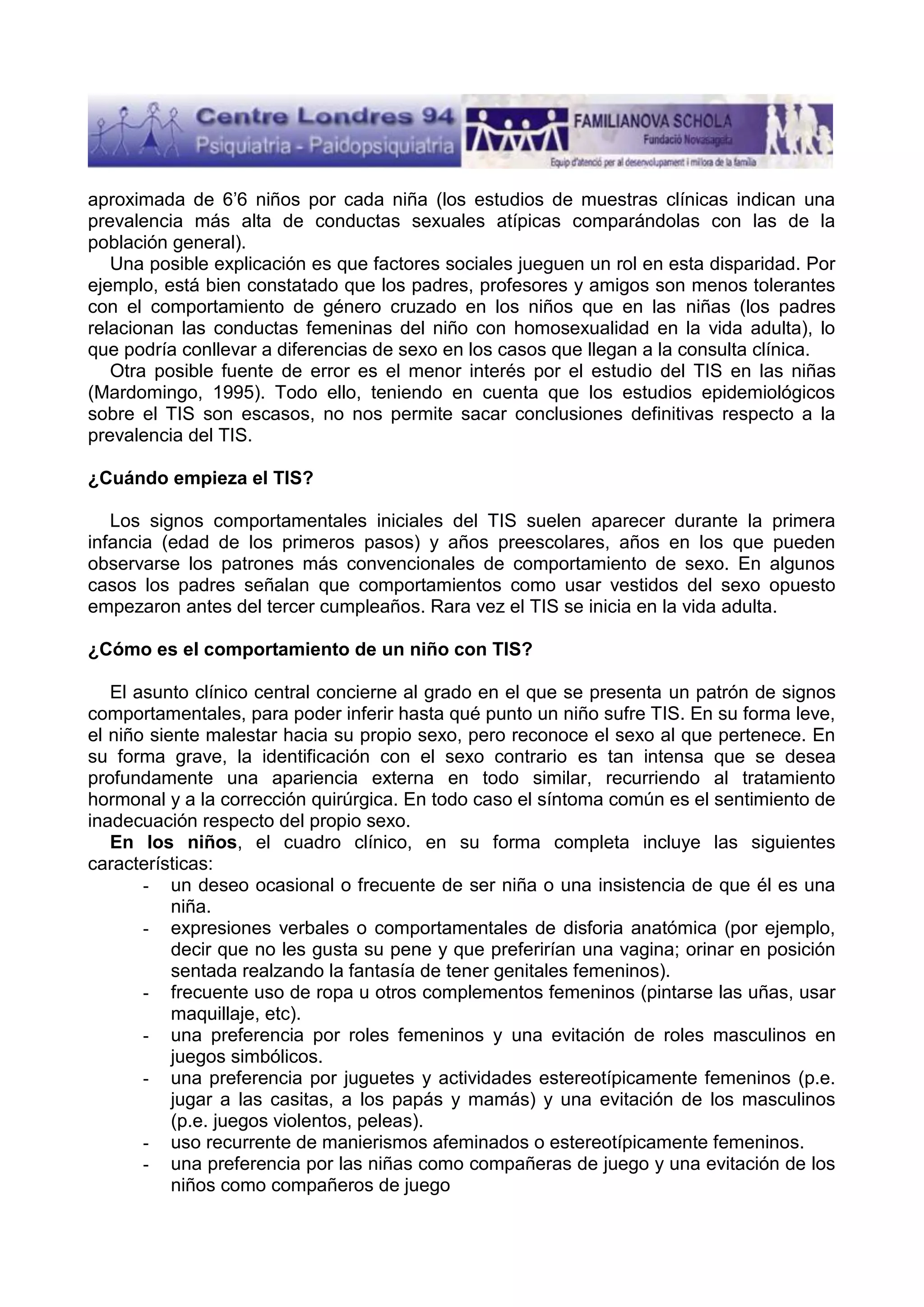 aproximada de 6’6 niños por cada niña (los estudios de muestras clínicas indican una
prevalencia más alta de conductas sexuales atípicas comparándolas con las de la
población general).
Una posible explicación es que factores sociales jueguen un rol en esta disparidad. Por
ejemplo, está bien constatado que los padres, profesores y amigos son menos tolerantes
con el comportamiento de género cruzado en los niños que en las niñas (los padres
relacionan las conductas femeninas del niño con homosexualidad en la vida adulta), lo
que podría conllevar a diferencias de sexo en los casos que llegan a la consulta clínica.
Otra posible fuente de error es el menor interés por el estudio del TIS en las niñas
(Mardomingo, 1995). Todo ello, teniendo en cuenta que los estudios epidemiológicos
sobre el TIS son escasos, no nos permite sacar conclusiones definitivas respecto a la
prevalencia del TIS.
¿Cuándo empieza el TIS?
Los signos comportamentales iniciales del TIS suelen aparecer durante la primera
infancia (edad de los primeros pasos) y años preescolares, años en los que pueden
observarse los patrones más convencionales de comportamiento de sexo. En algunos
casos los padres señalan que comportamientos como usar vestidos del sexo opuesto
empezaron antes del tercer cumpleaños. Rara vez el TIS se inicia en la vida adulta.
¿Cómo es el comportamiento de un niño con TIS?
El asunto clínico central concierne al grado en el que se presenta un patrón de signos
comportamentales, para poder inferir hasta qué punto un niño sufre TIS. En su forma leve,
el niño siente malestar hacia su propio sexo, pero reconoce el sexo al que pertenece. En
su forma grave, la identificación con el sexo contrario es tan intensa que se desea
profundamente una apariencia externa en todo similar, recurriendo al tratamiento
hormonal y a la corrección quirúrgica. En todo caso el síntoma común es el sentimiento de
inadecuación respecto del propio sexo.
En los niños, el cuadro clínico, en su forma completa incluye las siguientes
características:
- un deseo ocasional o frecuente de ser niña o una insistencia de que él es una
niña.
- expresiones verbales o comportamentales de disforia anatómica (por ejemplo,
decir que no les gusta su pene y que preferirían una vagina; orinar en posición
sentada realzando la fantasía de tener genitales femeninos).
- frecuente uso de ropa u otros complementos femeninos (pintarse las uñas, usar
maquillaje, etc).
- una preferencia por roles femeninos y una evitación de roles masculinos en
juegos simbólicos.
- una preferencia por juguetes y actividades estereotípicamente femeninos (p.e.
jugar a las casitas, a los papás y mamás) y una evitación de los masculinos
(p.e. juegos violentos, peleas).
- uso recurrente de manierismos afeminados o estereotípicamente femeninos.
- una preferencia por las niñas como compañeras de juego y una evitación de los
niños como compañeros de juego

 