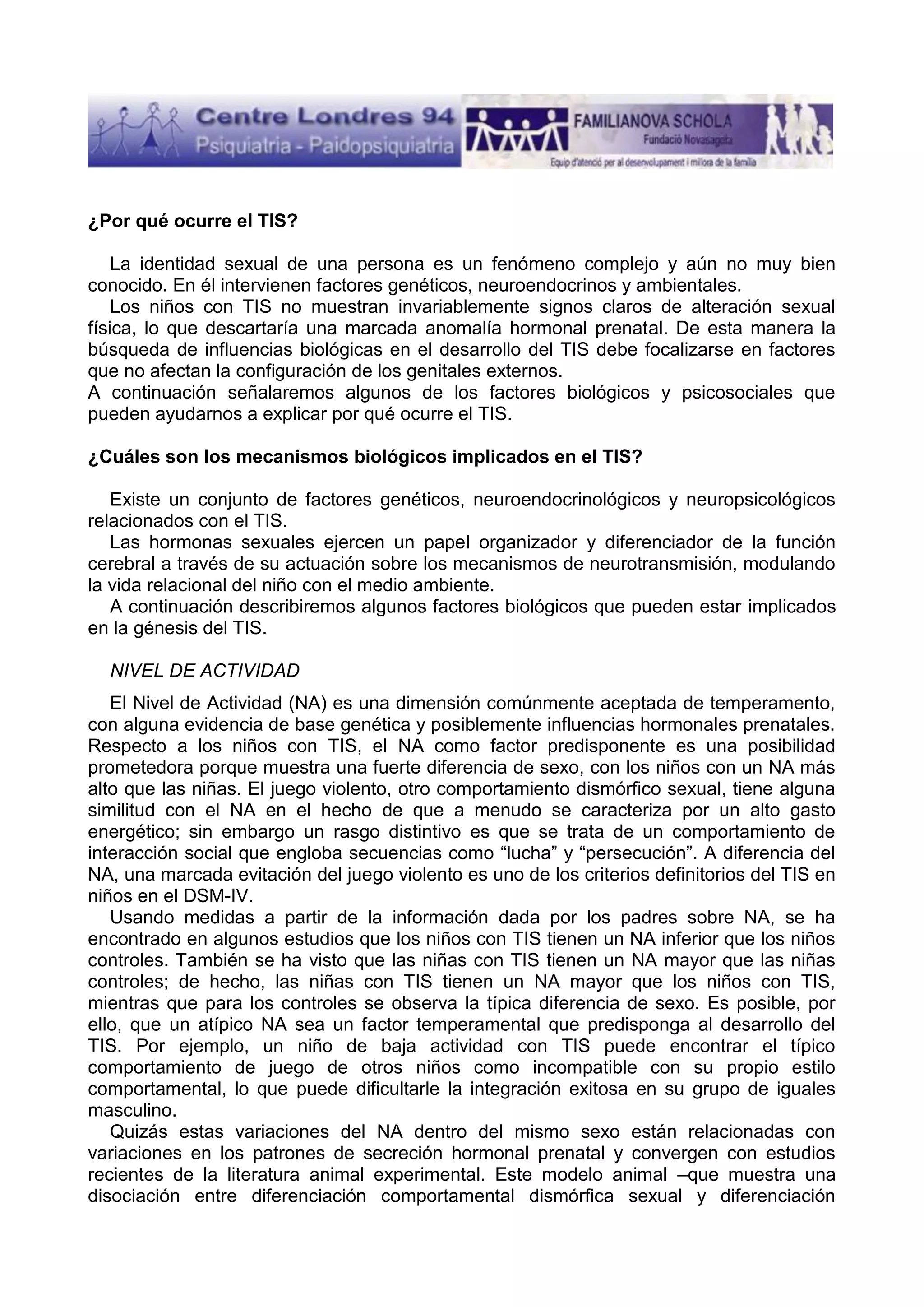 ¿Por qué ocurre el TIS?
La identidad sexual de una persona es un fenómeno complejo y aún no muy bien
conocido. En él intervienen factores genéticos, neuroendocrinos y ambientales.
Los niños con TIS no muestran invariablemente signos claros de alteración sexual
física, lo que descartaría una marcada anomalía hormonal prenatal. De esta manera la
búsqueda de influencias biológicas en el desarrollo del TIS debe focalizarse en factores
que no afectan la configuración de los genitales externos.
A continuación señalaremos algunos de los factores biológicos y psicosociales que
pueden ayudarnos a explicar por qué ocurre el TIS.
¿Cuáles son los mecanismos biológicos implicados en el TIS?
Existe un conjunto de factores genéticos, neuroendocrinológicos y neuropsicológicos
relacionados con el TIS.
Las hormonas sexuales ejercen un papel organizador y diferenciador de la función
cerebral a través de su actuación sobre los mecanismos de neurotransmisión, modulando
la vida relacional del niño con el medio ambiente.
A continuación describiremos algunos factores biológicos que pueden estar implicados
en la génesis del TIS.
NIVEL DE ACTIVIDAD
El Nivel de Actividad (NA) es una dimensión comúnmente aceptada de temperamento,
con alguna evidencia de base genética y posiblemente influencias hormonales prenatales.
Respecto a los niños con TIS, el NA como factor predisponente es una posibilidad
prometedora porque muestra una fuerte diferencia de sexo, con los niños con un NA más
alto que las niñas. El juego violento, otro comportamiento dismórfico sexual, tiene alguna
similitud con el NA en el hecho de que a menudo se caracteriza por un alto gasto
energético; sin embargo un rasgo distintivo es que se trata de un comportamiento de
interacción social que engloba secuencias como “lucha” y “persecución”. A diferencia del
NA, una marcada evitación del juego violento es uno de los criterios definitorios del TIS en
niños en el DSM-IV.
Usando medidas a partir de la información dada por los padres sobre NA, se ha
encontrado en algunos estudios que los niños con TIS tienen un NA inferior que los niños
controles. También se ha visto que las niñas con TIS tienen un NA mayor que las niñas
controles; de hecho, las niñas con TIS tienen un NA mayor que los niños con TIS,
mientras que para los controles se observa la típica diferencia de sexo. Es posible, por
ello, que un atípico NA sea un factor temperamental que predisponga al desarrollo del
TIS. Por ejemplo, un niño de baja actividad con TIS puede encontrar el típico
comportamiento de juego de otros niños como incompatible con su propio estilo
comportamental, lo que puede dificultarle la integración exitosa en su grupo de iguales
masculino.
Quizás estas variaciones del NA dentro del mismo sexo están relacionadas con
variaciones en los patrones de secreción hormonal prenatal y convergen con estudios
recientes de la literatura animal experimental. Este modelo animal –que muestra una
disociación entre diferenciación comportamental dismórfica sexual y diferenciación

 