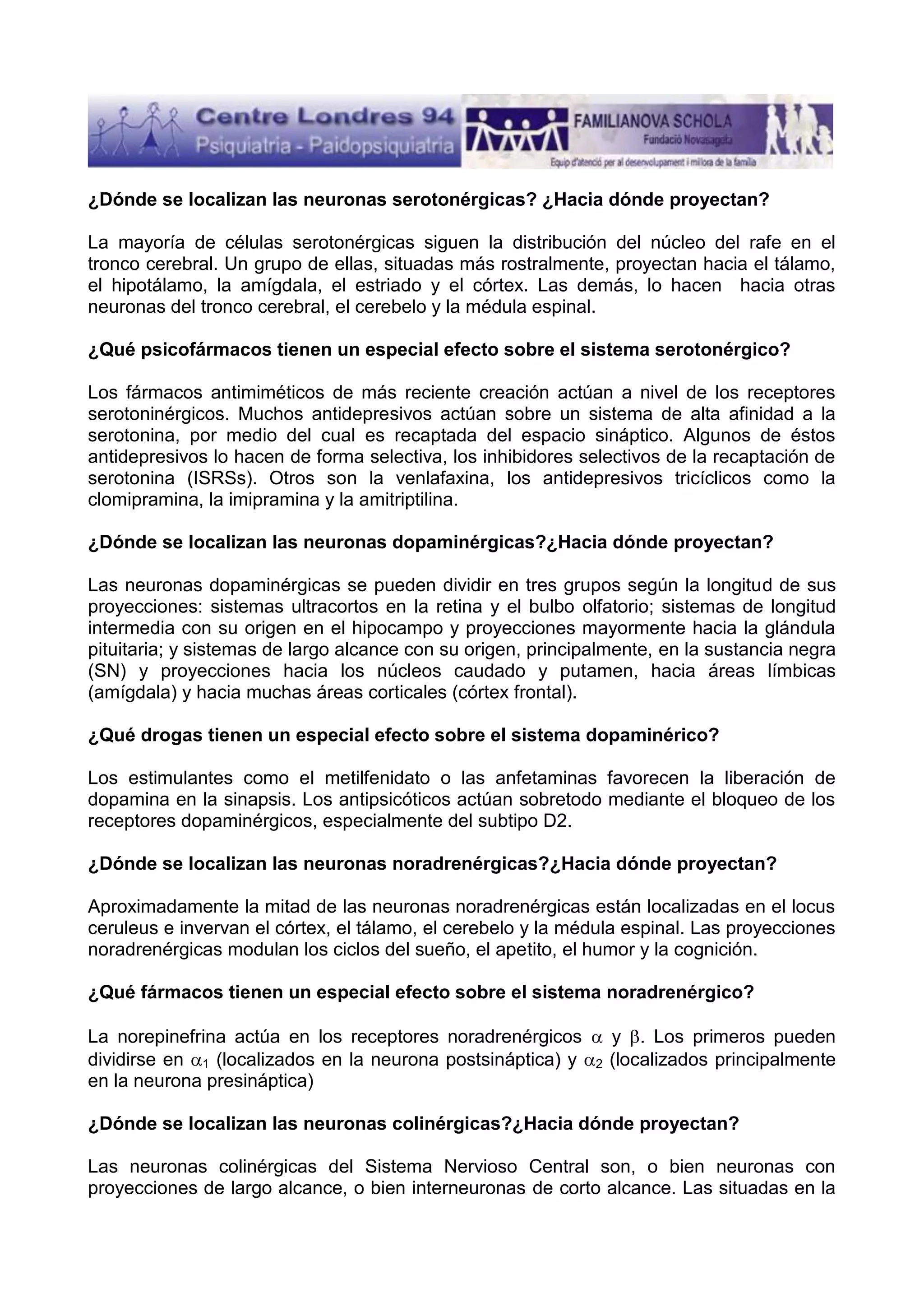 ¿Dónde se localizan las neuronas serotonérgicas? ¿Hacia dónde proyectan?
La mayoría de células serotonérgicas siguen la distribución del núcleo del rafe en el
tronco cerebral. Un grupo de ellas, situadas más rostralmente, proyectan hacia el tálamo,
el hipotálamo, la amígdala, el estriado y el córtex. Las demás, lo hacen hacia otras
neuronas del tronco cerebral, el cerebelo y la médula espinal.
¿Qué psicofármacos tienen un especial efecto sobre el sistema serotonérgico?
Los fármacos antimiméticos de más reciente creación actúan a nivel de los receptores
serotoninérgicos. Muchos antidepresivos actúan sobre un sistema de alta afinidad a la
serotonina, por medio del cual es recaptada del espacio sináptico. Algunos de éstos
antidepresivos lo hacen de forma selectiva, los inhibidores selectivos de la recaptación de
serotonina (ISRSs). Otros son la venlafaxina, los antidepresivos tricíclicos como la
clomipramina, la imipramina y la amitriptilina.
¿Dónde se localizan las neuronas dopaminérgicas?¿Hacia dónde proyectan?
Las neuronas dopaminérgicas se pueden dividir en tres grupos según la longitud de sus
proyecciones: sistemas ultracortos en la retina y el bulbo olfatorio; sistemas de longitud
intermedia con su origen en el hipocampo y proyecciones mayormente hacia la glándula
pituitaria; y sistemas de largo alcance con su origen, principalmente, en la sustancia negra
(SN) y proyecciones hacia los núcleos caudado y putamen, hacia áreas límbicas
(amígdala) y hacia muchas áreas corticales (córtex frontal).
¿Qué drogas tienen un especial efecto sobre el sistema dopaminérico?
Los estimulantes como el metilfenidato o las anfetaminas favorecen la liberación de
dopamina en la sinapsis. Los antipsicóticos actúan sobretodo mediante el bloqueo de los
receptores dopaminérgicos, especialmente del subtipo D2.
¿Dónde se localizan las neuronas noradrenérgicas?¿Hacia dónde proyectan?
Aproximadamente la mitad de las neuronas noradrenérgicas están localizadas en el locus
ceruleus e invervan el córtex, el tálamo, el cerebelo y la médula espinal. Las proyecciones
noradrenérgicas modulan los ciclos del sueño, el apetito, el humor y la cognición.
¿Qué fármacos tienen un especial efecto sobre el sistema noradrenérgico?
La norepinefrina actúa en los receptores noradrenérgicos
dividirse en 1 (localizados en la neurona postsináptica) y
en la neurona presináptica)

2

y . Los primeros pueden
(localizados principalmente

¿Dónde se localizan las neuronas colinérgicas?¿Hacia dónde proyectan?
Las neuronas colinérgicas del Sistema Nervioso Central son, o bien neuronas con
proyecciones de largo alcance, o bien interneuronas de corto alcance. Las situadas en la

 