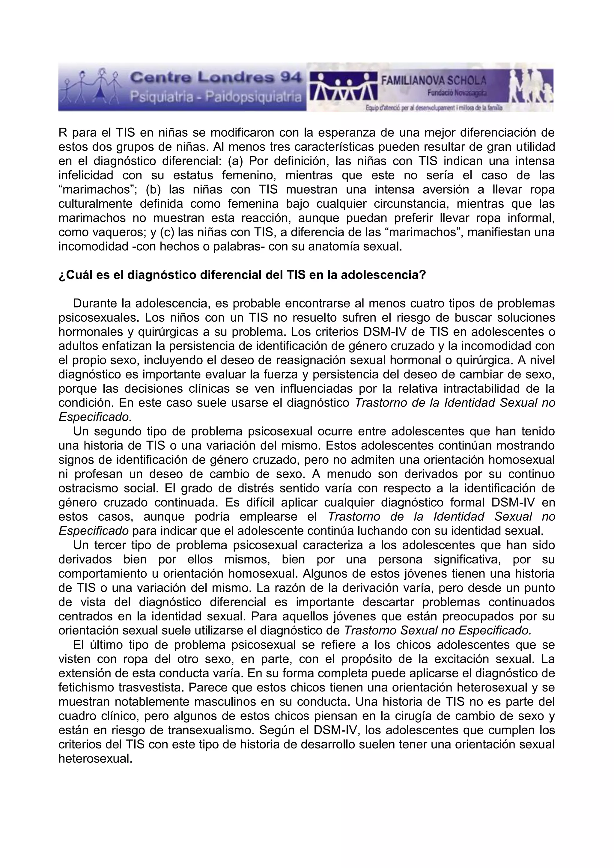 R para el TIS en niñas se modificaron con la esperanza de una mejor diferenciación de
estos dos grupos de niñas. Al menos tres características pueden resultar de gran utilidad
en el diagnóstico diferencial: (a) Por definición, las niñas con TIS indican una intensa
infelicidad con su estatus femenino, mientras que este no sería el caso de las
“marimachos”; (b) las niñas con TIS muestran una intensa aversión a llevar ropa
culturalmente definida como femenina bajo cualquier circunstancia, mientras que las
marimachos no muestran esta reacción, aunque puedan preferir llevar ropa informal,
como vaqueros; y (c) las niñas con TIS, a diferencia de las “marimachos”, manifiestan una
incomodidad -con hechos o palabras- con su anatomía sexual.
¿Cuál es el diagnóstico diferencial del TIS en la adolescencia?
Durante la adolescencia, es probable encontrarse al menos cuatro tipos de problemas
psicosexuales. Los niños con un TIS no resuelto sufren el riesgo de buscar soluciones
hormonales y quirúrgicas a su problema. Los criterios DSM-IV de TIS en adolescentes o
adultos enfatizan la persistencia de identificación de género cruzado y la incomodidad con
el propio sexo, incluyendo el deseo de reasignación sexual hormonal o quirúrgica. A nivel
diagnóstico es importante evaluar la fuerza y persistencia del deseo de cambiar de sexo,
porque las decisiones clínicas se ven influenciadas por la relativa intractabilidad de la
condición. En este caso suele usarse el diagnóstico Trastorno de la Identidad Sexual no
Especificado.
Un segundo tipo de problema psicosexual ocurre entre adolescentes que han tenido
una historia de TIS o una variación del mismo. Estos adolescentes continúan mostrando
signos de identificación de género cruzado, pero no admiten una orientación homosexual
ni profesan un deseo de cambio de sexo. A menudo son derivados por su continuo
ostracismo social. El grado de distrés sentido varía con respecto a la identificación de
género cruzado continuada. Es difícil aplicar cualquier diagnóstico formal DSM-IV en
estos casos, aunque podría emplearse el Trastorno de la Identidad Sexual no
Especificado para indicar que el adolescente continúa luchando con su identidad sexual.
Un tercer tipo de problema psicosexual caracteriza a los adolescentes que han sido
derivados bien por ellos mismos, bien por una persona significativa, por su
comportamiento u orientación homosexual. Algunos de estos jóvenes tienen una historia
de TIS o una variación del mismo. La razón de la derivación varía, pero desde un punto
de vista del diagnóstico diferencial es importante descartar problemas continuados
centrados en la identidad sexual. Para aquellos jóvenes que están preocupados por su
orientación sexual suele utilizarse el diagnóstico de Trastorno Sexual no Especificado.
El último tipo de problema psicosexual se refiere a los chicos adolescentes que se
visten con ropa del otro sexo, en parte, con el propósito de la excitación sexual. La
extensión de esta conducta varía. En su forma completa puede aplicarse el diagnóstico de
fetichismo trasvestista. Parece que estos chicos tienen una orientación heterosexual y se
muestran notablemente masculinos en su conducta. Una historia de TIS no es parte del
cuadro clínico, pero algunos de estos chicos piensan en la cirugía de cambio de sexo y
están en riesgo de transexualismo. Según el DSM-IV, los adolescentes que cumplen los
criterios del TIS con este tipo de historia de desarrollo suelen tener una orientación sexual
heterosexual.

 