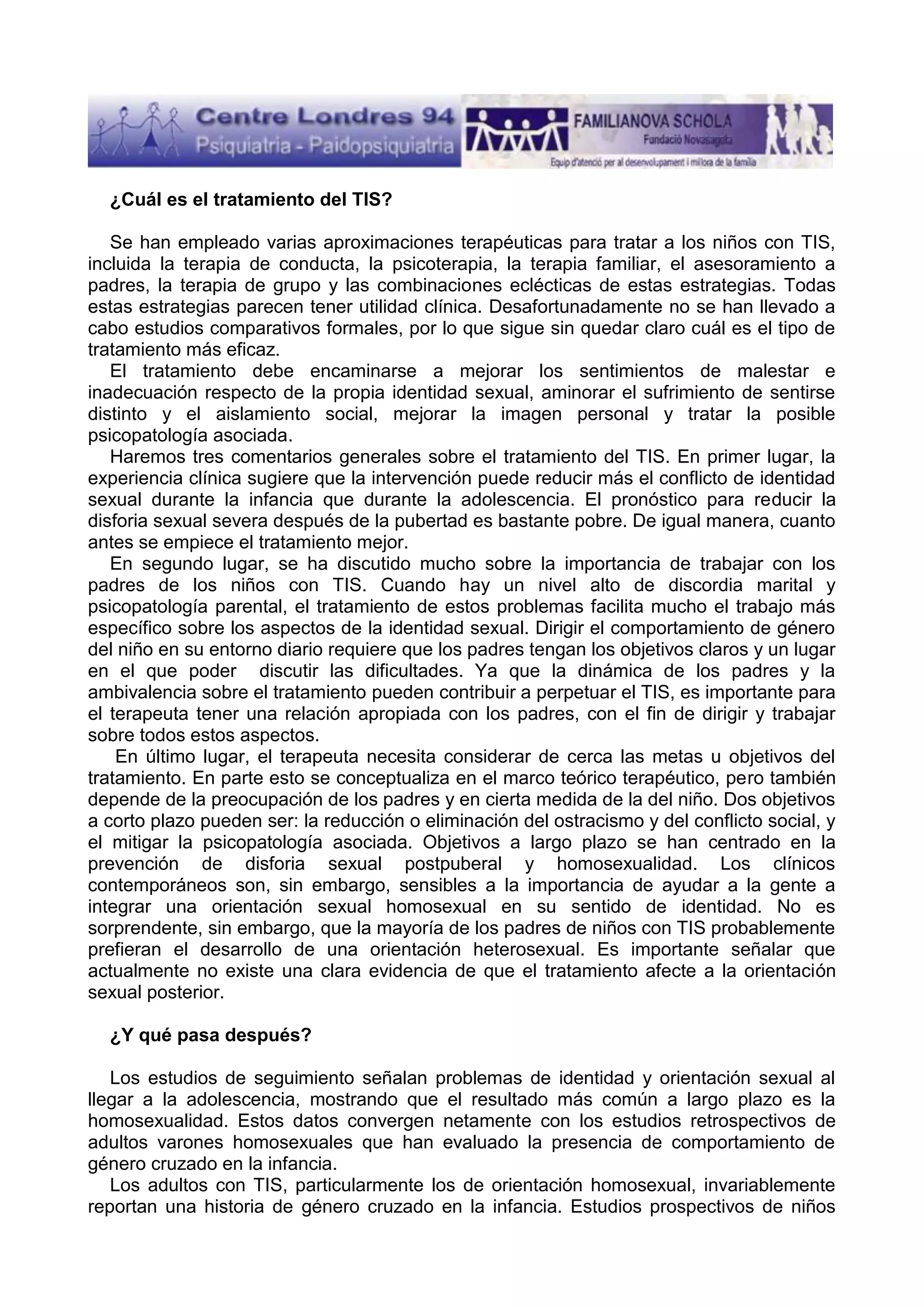 ¿Cuál es el tratamiento del TIS?
Se han empleado varias aproximaciones terapéuticas para tratar a los niños con TIS,
incluida la terapia de conducta, la psicoterapia, la terapia familiar, el asesoramiento a
padres, la terapia de grupo y las combinaciones eclécticas de estas estrategias. Todas
estas estrategias parecen tener utilidad clínica. Desafortunadamente no se han llevado a
cabo estudios comparativos formales, por lo que sigue sin quedar claro cuál es el tipo de
tratamiento más eficaz.
El tratamiento debe encaminarse a mejorar los sentimientos de malestar e
inadecuación respecto de la propia identidad sexual, aminorar el sufrimiento de sentirse
distinto y el aislamiento social, mejorar la imagen personal y tratar la posible
psicopatología asociada.
Haremos tres comentarios generales sobre el tratamiento del TIS. En primer lugar, la
experiencia clínica sugiere que la intervención puede reducir más el conflicto de identidad
sexual durante la infancia que durante la adolescencia. El pronóstico para reducir la
disforia sexual severa después de la pubertad es bastante pobre. De igual manera, cuanto
antes se empiece el tratamiento mejor.
En segundo lugar, se ha discutido mucho sobre la importancia de trabajar con los
padres de los niños con TIS. Cuando hay un nivel alto de discordia marital y
psicopatología parental, el tratamiento de estos problemas facilita mucho el trabajo más
específico sobre los aspectos de la identidad sexual. Dirigir el comportamiento de género
del niño en su entorno diario requiere que los padres tengan los objetivos claros y un lugar
en el que poder discutir las dificultades. Ya que la dinámica de los padres y la
ambivalencia sobre el tratamiento pueden contribuir a perpetuar el TIS, es importante para
el terapeuta tener una relación apropiada con los padres, con el fin de dirigir y trabajar
sobre todos estos aspectos.
En último lugar, el terapeuta necesita considerar de cerca las metas u objetivos del
tratamiento. En parte esto se conceptualiza en el marco teórico terapéutico, pero también
depende de la preocupación de los padres y en cierta medida de la del niño. Dos objetivos
a corto plazo pueden ser: la reducción o eliminación del ostracismo y del conflicto social, y
el mitigar la psicopatología asociada. Objetivos a largo plazo se han centrado en la
prevención de disforia sexual postpuberal y homosexualidad. Los clínicos
contemporáneos son, sin embargo, sensibles a la importancia de ayudar a la gente a
integrar una orientación sexual homosexual en su sentido de identidad. No es
sorprendente, sin embargo, que la mayoría de los padres de niños con TIS probablemente
prefieran el desarrollo de una orientación heterosexual. Es importante señalar que
actualmente no existe una clara evidencia de que el tratamiento afecte a la orientación
sexual posterior.
¿Y qué pasa después?
Los estudios de seguimiento señalan problemas de identidad y orientación sexual al
llegar a la adolescencia, mostrando que el resultado más común a largo plazo es la
homosexualidad. Estos datos convergen netamente con los estudios retrospectivos de
adultos varones homosexuales que han evaluado la presencia de comportamiento de
género cruzado en la infancia.
Los adultos con TIS, particularmente los de orientación homosexual, invariablemente
reportan una historia de género cruzado en la infancia. Estudios prospectivos de niños

 