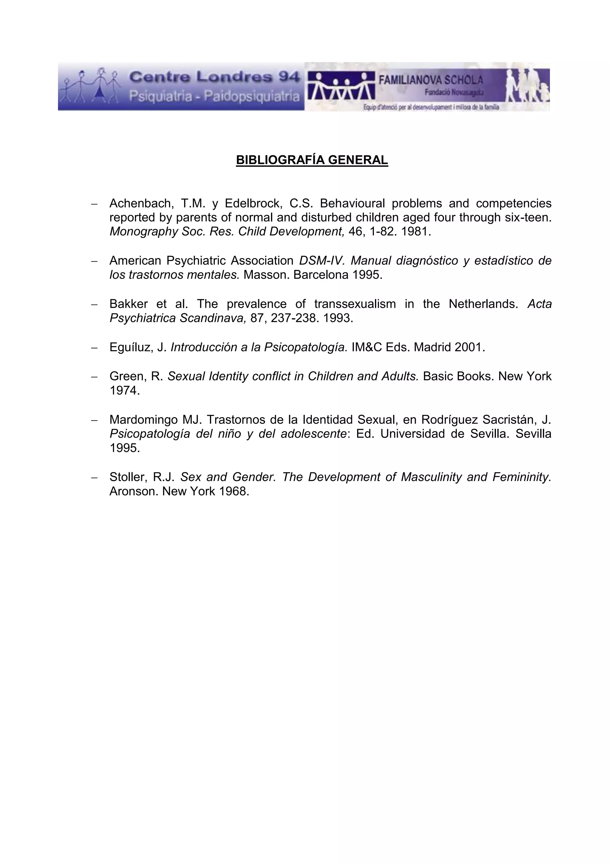 BIBLIOGRAFÍA GENERAL

Achenbach, T.M. y Edelbrock, C.S. Behavioural problems and competencies
reported by parents of normal and disturbed children aged four through six-teen.
Monography Soc. Res. Child Development, 46, 1-82. 1981.
American Psychiatric Association DSM-IV. Manual diagnóstico y estadístico de
los trastornos mentales. Masson. Barcelona 1995.
Bakker et al. The prevalence of transsexualism in the Netherlands. Acta
Psychiatrica Scandinava, 87, 237-238. 1993.
Eguíluz, J. Introducción a la Psicopatología. IM&C Eds. Madrid 2001.
Green, R. Sexual Identity conflict in Children and Adults. Basic Books. New York
1974.
Mardomingo MJ. Trastornos de la Identidad Sexual, en Rodríguez Sacristán, J.
Psicopatología del niño y del adolescente: Ed. Universidad de Sevilla. Sevilla
1995.
Stoller, R.J. Sex and Gender. The Development of Masculinity and Femininity.
Aronson. New York 1968.

 