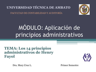 MÓDULO: Aplicación de
principios administrativos
TEMA: Los 14 principios
administrativos de Henry
Fayol
UNIVERSIDAD TÉCNICA DE AMBATO
FACULTAD DE CONTABILIDAD Y AUDITORÍA
Dra. Mary Cruz L. Primer Semestre
 