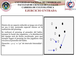 UNIVERSIDAD NACIONAL DE CHIMBORAZO
FACULTAD DE CIENCIAS DE LA SALUD
CARRERA DE CULTURA FÍSICA
EJERCICIO ENTRADA
Dentro de un espacio reducido se juega con el pie
un 5x5 ó 6x6, poniendo especial interes en la
realización del pressing.
Se realizará el pressing al possedor del balón,
siempre lo harán dos jugadores, y la distribución
del equipo será de forma escalonada, para que
siempre hagan el pressing los dos jugadores más
cercanos al poseedor del balón.
Duración : 3 x 5´ x 1´30" de intervalo Intensidad :
Alta
 