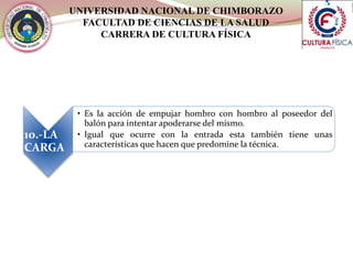 UNIVERSIDAD NACIONAL DE CHIMBORAZO
FACULTAD DE CIENCIAS DE LA SALUD
CARRERA DE CULTURA FÍSICA
10.-LA
CARGA
• Es la acción de empujar hombro con hombro al poseedor del
balón para intentar apoderarse del mismo.
• Igual que ocurre con la entrada esta también tiene unas
características que hacen que predomine la técnica.
 