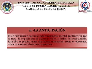 UNIVERSIDAD NACIONAL DE CHIMBORAZO
FACULTAD DE CIENCIAS DE LA SALUD
CARRERA DE CULTURA FÍSICA
11.-LA ANTICIPACIÓN
Es un movimiento que tiene más componente mental que físico, ya que
se trata de impedir que el atacante reciba el balón, interceptándolo.
Para ello es preciso tener una buena orientación sobre el oponente,
adelantándose en el momento oportuno.
 