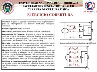 UNIVERSIDAD NACIONAL DE CHIMBORAZO
FACULTAD DE CIENCIAS DE LA SALUD
CARRERA DE CULTURA FÍSICA
EJERCICIO COBERTURA
Objetivo: Mejorar la agilidad y coordinación de desplazamiento
para la interceptación de balones mediante obstáculos
inmóviles.
Formas organizativas: Cuartetos.
Materiales: Jabalinas o conos, balones, silbato, cronómetro.
Preparación del Terreno: Se sitúan 5 hileras de jugadores a
partir de la mitad del terreno. Al frente de ellos, a una distancia
de 5 metros del primer jugador, la primera jabalina o cono. A
partir de ella, en sucesión otras 4 para un total de 5.
Ejercicio: Los atletas se desplazarán de forma individual a través
de los obstáculos sin tocar ninguno de ellos a un ritmo que el
entrenador irá marcando a medida que así lo considere.
Eficacia: Este ejercicio familiariza al atleta con el movimiento
de interceptación a ejecutar en el entrenamiento y en los
partidos, ya que al pasar al frente de cada uno de ellos, conforma
en su totalidad, el modelo a seguir una vez que se integren los
demás componentes, como son: balones y jugadores contrarios.
Similitud a situaciones reales de juego: Durante un partido,
un jugador puede ser defensivo u ofensivo, deberá aplicar este
tipo de movimiento a la hora de interceptar un pase ya sea aéreo
o raso.
 
