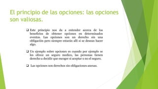 El principio de las opciones: las opciones
son valiosas.
 Este principio nos da a entender acerca de los
beneficios de obtener opciones en determinados
eventos. Las opciones son un derecho sin una
obligación pero siempre estarán allí si se desean hacer
algo.
 Un ejemplo sobre opciones es cuando por ejemplo se
les ofrece un seguro medico, las personas tienen
derecho a decidir que escoger si aceptar o no el seguro.
 Las opciones son derechos sin obligaciones anexas.
 
