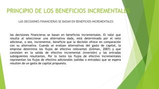 PRINCIPIO DE LOS BENEFICIOS INCREMENTALES
LAS DECISIONES FINANCIERAS SE BASAN EN BENEFICIOS INCREMENTALES
las decisiones financieras se basan en beneficios incrementales. El valor que
resulta al seleccionar una alternativa dada, está determinado por el neto
adicional, o sea, incremental, beneficio que la decisión ofrece en comparación
con su alternativa. Cuando se evalúan alternativas del gasto de capital, la
empresa determina los flujos de efectivo relevantes (Gitman, 2007) y que
consisten en la salida de efectivo incremental (inversión) y las entradas
subsiguientes resultantes. Por lo tanto los flujos de efectivo incrementales
representan los flujos de efectivo adicionales (salidas o entradas) que se espera
resulten de un gasto de capital propuesto.
 