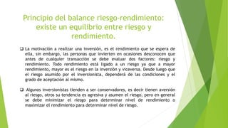 Principio del balance riesgo-rendimiento:
existe un equilibrio entre riesgo y
rendimiento.
 La motivación a realizar una inversión, es el rendimiento que se espera de
ella, sin embargo, las personas que invierten en ocasiones desconocen que
antes de cualquier transacción se debe evaluar dos factores: riesgo y
rendimiento. Todo rendimiento está ligado a un riesgo ya que a mayor
rendimiento, mayor es el riesgo en la inversión y viceversa. Desde luego que
el riesgo asumido por el inversionista, dependerá de las condiciones y el
grado de aceptación al mismo.
 Algunos inversionistas tienden a ser conservadores, es decir tienen aversión
al riesgo, otros su tendencia es agresiva y asumen el riesgo, pero en general
se debe minimizar el riesgo para determinar nivel de rendimiento o
maximizar el rendimiento para determinar nivel de riesgo.
 