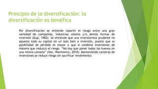 Principio de la diversificación: la
diversificación es benéfica
Por diversificación se entiende repartir el riesgo entre una gran
variedad de compañías, industrias valores y/o demás formas de
inversión (Gup, 1982). Se entiende que una inversionista prudente no
apuesta todo su capital en un solo bien o inversión, puesto que su
posibilidad de pérdida es mayor a que si combina inversiones de
manera que reduzca el riesgo. “No hay que poner todos los huevos en
una misma canasta” (Van, Wachowicz, 2010). Manteniendo canteras de
inversiones se reduce riesgo sin sacrificar rendimiento.
 