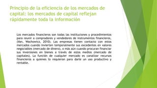 Principio de la eficiencia de los mercados de
capital: los mercados de capital reflejan
rápidamente toda la información
Los mercados financieros son todas las instituciones y procedimientos
para reunir a compradores y vendedores de instrumentos financieros,
(Van, Wachowicz, 2010). Las empresas tienen contacto con estos
mercados cuando invierten temporalmente sus excedentes en valores
negociables (mercado de dinero), o más aún cuando procuran financiar
sus inversiones en bienes a través de estos medios (mercado de
capitales). La función de cualquier mercado es canalizar recursos
financieros a quienes lo requieran para darle un uso productivo y
rentable.
 