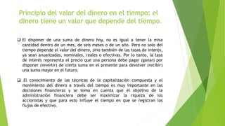 Principio del valor del dinero en el tiempo: el
dinero tiene un valor que depende del tiempo.
 El disponer de una suma de dinero hoy, no es igual a tener la misa
cantidad dentro de un mes, de seis meses o de un año. Pero no solo del
tiempo depende el valor del dinero, sino también de las tasas de interés,
ya sean anualizadas, nominales, reales o efectivas. Por lo tanto, la tasa
de interés representa el precio que una persona debe pagar (ganar) por
disponer (invertir) de cierta suma en el presente para devolver (recibir)
una suma mayor en el futuro.
 El conocimiento de las técnicas de la capitalización compuesta y el
movimiento del dinero a través del tiempo es muy importante en las
decisiones financieras y se toma en cuenta que el objetivo de la
administración financiera debe ser maximizar la riqueza de los
accionistas y que para esto influye el tiempo en que se registran los
flujos de efectivo.
 
