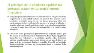 El principio de la conducta egoísta: las
personas actúan en su propio interés
financiero
 Este principio nos muestra como las personas actúan solo por beneficio
propio tienen la una actitud un tanto no racional. Solo piensan en sus
beneficios personales pero no de las demás personas, ellos son
consientes que el dinero no lo es todo, que no es la base de la felicidad y
también saben que no es lo más importante, pero así se busca satisfacer
y obtener el mayor bien de los recursos disponibles es la consideración
primordial.
 Uno de los casos que se podría presentar es que se podría pensar que
dar dinero a una institución de beneficencia, tener hijos y pagar los
impuestos son violaciones a la conducta egoísta, estas decisiones
incluyen consideraciones que no solo tienen que ver con el dinero. La
mayoría de las personas no da dinero con el fin de recibir un beneficio
financiero directo, pero aun así ciertas cosas violan el principio de la
conducta egoísta.
 
