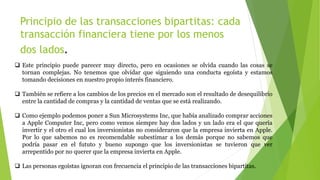 Principio de las transacciones bipartitas: cada
transacción financiera tiene por los menos
dos lados.
 Este principio puede parecer muy directo, pero en ocasiones se olvida cuando las cosas se
tornan complejas. No tenemos que olvidar que siguiendo una conducta egoísta y estamos
tomando decisiones en nuestro propio interés financiero.
 También se refiere a los cambios de los precios en el mercado son el resultado de desequilibrio
entre la cantidad de compras y la cantidad de ventas que se está realizando.
 Como ejemplo podemos poner a Sun Microsystems Inc, que había analizado comprar acciones
a Apple Computer Inc, pero como vemos siempre hay dos lados y un lado era el que quería
invertir y el otro el cual los inversionistas no consideraron que la empresa invierta en Apple.
Por lo que sabemos no es recomendable subestimar a los demás porque no sabemos que
podría pasar en el fututo y bueno supongo que los inversionistas se tuvieron que ver
arrepentido por no querer que la empresa invierta en Apple.
 Las personas egoístas ignoran con frecuencia el principio de las transacciones bipartitas.
 