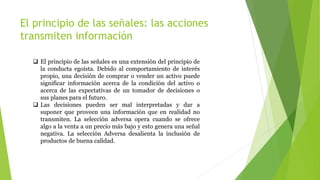 El principio de las señales: las acciones
transmiten información
 El principio de las señales es una extensión del principio de
la conducta egoísta. Debido al comportamiento de interés
propio, una decisión de comprar o vender un activo puede
significar información acerca de la condición del activo o
acerca de las expectativas de un tomador de decisiones o
sus planes para el futuro.
 Las decisiones pueden ser mal interpretadas y dar a
suponer que proveen una información que en realidad no
transmiten. La selección adversa opera cuando se ofrece
algo a la venta a un precio más bajo y esto genera una señal
negativa. La selección Adversa desalienta la inclusión de
productos de buena calidad.
 