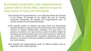 El principio conductista o del comportamiento:
cuando todo lo demás falla, observe lo que los
otros hacen en busca de orientación.
 El principio del comportamiento es una aplicación directa del principio
de las señales. El principio de las señales dice que las acciones
transmiten información. El principio del comportamiento dice, en
esencia, tratemos de usar dicha información.
 Por ejemplo cuando no sabemos qué hacer frente una determinada
situación, tendemos a observar lo que los demás hacen con lo mismo que
nosotros no estamos familiarizados, confiamos en lo que vemos y lo
ponemos en práctica en lo que estamos a punto de realizar. Seguir las
tendencias que otras personas hacen con lo que nosotros no sabemos es
una conducta de comportamiento, buscamos orientación para poder
guiarnos y no cometer errores pero también no podemos confiarnos de lo
que vemos siempre.
 El principio del comportamiento puede ser difícil de aplicar, pero es
importante saber cuándo aplicarlo.
 