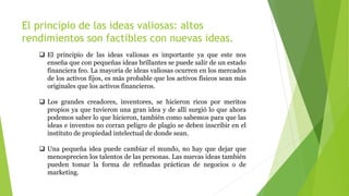 El principio de las ideas valiosas: altos
rendimientos son factibles con nuevas ideas.
 El principio de las ideas valiosas es importante ya que este nos
enseña que con pequeñas ideas brillantes se puede salir de un estado
financiera feo. La mayoría de ideas valiosas ocurren en los mercados
de los activos fijos, es más probable que los activos físicos sean más
originales que los activos financieros.
 Los grandes creadores, inventores, se hicieron ricos por meritos
propios ya que tuvieron una gran idea y de allí surgió lo que ahora
podemos saber lo que hicieron, también como sabemos para que las
ideas e inventos no corran peligro de plagio se deben inscribir en el
instituto de propiedad intelectual de donde sean.
 Una pequeña idea puede cambiar el mundo, no hay que dejar que
menosprecien los talentos de las personas. Las nuevas ideas también
pueden tomar la forma de refinadas prácticas de negocios o de
marketing.
 