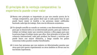 El principio de la ventaja comparativa: la
experiencia puede crear valor
 Bueno este principio es importante ya que nos enseña acerca de la
ventaja comparativa, que quiere decir que si cada quien hace lo que
puede hacer mejor se tendría a las personas mejor calificadas
haciendo cada tipo de trabajo. Esto crea la eficiencia económica.
 Un ejemplo sencillo es cuando se contrata a una determinada persona
para que se desenvuelva en un determinado puesto, para que realice el
trabajo un trabajo mejor que nosotros mismos y ellos pagan para que
la persona haga el trabajo mejor que ellos. Este principio es la base del
comercio internacional, cada país produce los bienes y servicios que
puede hacer con mayor eficiencia, y luego cuando los países
comercian todos pueden resultar beneficiados.
 A veces hay personas que son mejores en determinados puestos que
otros pero por querer experimentar en otros ámbitos se llevan una no
tan bonita experiencia.
 
