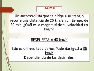 Un automovilista que se dirige a su trabajo
recorre una distancia de 20 km, en un tiempo de
30 min. ¿Cuál es la magnitud de su velocidad en
km/h?
TAREA
RESPUESTA = 40 km/h
Este es un resultado aprox. Pudo dar igual a 36
km/h
Dependiendo de los decimales.
 
