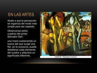 EN LAS ARTES.
Alude a que la percepción
se organiza del modo más
simple para ser captado.
Obsérvense estos
cuadros del pintor
Salvador Dalí:
una mano sosteniendo un
huevo del que surge una
flor, en lo sucesivo, puede
detallarse cada elemento
del cuadro y adquiere un
significado diferente.
 