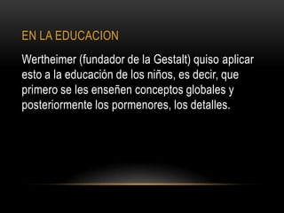 EN LA EDUCACION
Wertheimer (fundador de la Gestalt) quiso aplicar
esto a la educación de los niños, es decir, que
primero se les enseñen conceptos globales y
posteriormente los pormenores, los detalles.
 