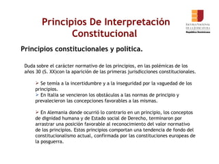 Principios De Interpretación Constitucional  Principios constitucionales y política. Duda sobre el carácter normativo de los principios, en las polémicas de los años 30 (S. XX)con la aparición de las primeras jurisdicciones constitucionales. Se temía a la incertidumbre y a la inseguridad por la vaguedad de los principios.  En Italia se vencieron los obstáculos a las normas de principio y prevalecieron las concepciones favorables a las mismas.  En Alemania donde ocurrió lo contrario en un principio, los conceptos de dignidad humana y de Estado social de Derecho, terminaron por arrastrar una posición favorable al reconocimiento del valor normativo de los principios. Estos principios comportan una tendencia de fondo del constitucionalismo actual, confirmada por las constituciones europeas de la posguerra.  