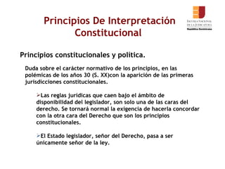 Principios De Interpretación Constitucional  Principios constitucionales y política. Duda sobre el carácter normativo de los principios, en las polémicas de los años 30 (S. XX)con la aparición de las primeras jurisdicciones constitucionales. Las reglas jurídicas que caen bajo el ámbito de disponibilidad del legislador, son solo una de las caras del derecho. Se tornará normal la exigencia de hacerla concordar con la otra cara del Derecho que son los principios constitucionales.  El Estado legislador, señor del Derecho, pasa a ser únicamente señor de la ley.  