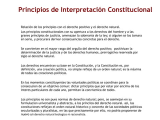 Principios de Interpretación Constitucional  Relación de los principios con el derecho positivo y el derecho natural. Los principios constitucionales con su apertura a los derechos del hombre y a las granes principios de justicia, amenazan la soberanía de la ley; si alguien se los tomara en serio, y procurara derivar consecuencias concretas para el derecho.  Se convierten en el mayor rasgo del orgullo del derecho positivo;  positivizan la determinación de la justicia y de los derechos humanos, prerrogativa reservada por siglo al derecho natural.  Los derechos encuentran su base en la Constitución, y la Constitución es, por definición, una creación política, no simple reflejo de un orden natural; es la máxima de todas las creaciones políticas.  En los momentos constituyentes las voluntades politicas se coordinan para la consecusion de un objetivo comun: dictar principios que por estar por encima de los interes particulares de cada uno, permitan la convivenica de todos.  Los principios no son pues normas de derecho natural; pero, se asemejan en su formulacion universalista y abstracta, a los princiios del derecho natural. asi, las consituciones reflejan el orden natural historico y concreto de las sociedades politicas secularizadas y pluralistas, en las que precisamente por ello, no podria proponerse de nuevo un  derecho natural teologico ni racionalista.    