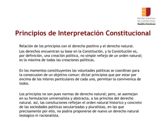Principios de Interpretación Constitucional   Relación de los principios con el derecho positivo y el derecho natural. Los derechos encuentran su base en la Constitución, y la Constitución es, por definición, una creación política, no simple reflejo de un orden natural; es la máxima de todas las creaciones políticas.  En los momentos constituyentes las voluntades politicas se coordinan para la consecusion de un objetivo comun: dictar principios que por estar por encima de los interes particulares de cada uno, permitan la convivenica de todos.  Los principios no son pues normas de derecho natural; pero, se asemejan en su formulacion universalista y abstracta, a los princiios del derecho natural. asi, las consituciones reflejan el orden natural historico y concreto de las sociedades politicas secularizadas y pluralistas, en las que precisamente por ello, no podria proponerse de nuevo un derecho natural teologico ni racionalista.    