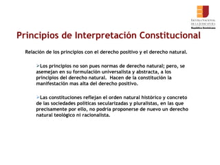 Principios de Interpretación Constitucional Relación de los principios con el derecho positivo y el derecho natural. Los principios no son pues normas de derecho natural; pero, se asemejan en su formulación universalista y abstracta, a los principios del derecho natural.  Hacen de la constitución la manifestación mas alta del derecho positivo. Las constituciones reflejan el orden natural histórico y concreto de las sociedades políticas secularizadas y pluralistas, en las que precisamente por ello, no podría proponerse de nuevo un derecho natural teológico ni racionalista.    