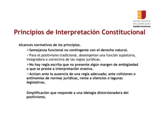 Principios de Interpretación Constitucional Alcances normativos de los principios. Semejanza funcional no contingente con el derecho natural. Para el positivismo tradicional, desempeñan una función supletoria, integradora o correctiva de las reglas jurídicas.  No hay regla escrita que no presente algún margen de ambigüedad o que se preste a interpretación evasiva. Actúan ante la ausencia de una regla adecuada; ante colisiones o antinomias de normas jurídicas, rente a silencios o lagunas legislativas. Simplificación que responde a una idelogia distorsionadora del positivismo.    
